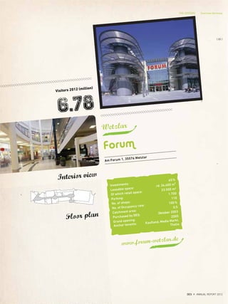 Wetzlar
Forum
Visitors 2012 (million)
6.78
www.forum-wetzlar.de
Floor plan
Interior view
Am Forum 1, 35576 Wetzlar
Investments:
65%
Leasable space:
rd. 34.400 m²
Of which retail space:
23.500 m2
Parking:
1.700
No. of shops:
110
No. of Occupancy rate:
100%
Catchment area:
0,5
Purchased by DES:
Oktober 2003
Grand opening:
2005
Anchor tenants: Kaufland, Media Markt,
Thalia
THE CENTERS Overview Germany
{ 85 }
DES ANNUAL REPORT 2012
 