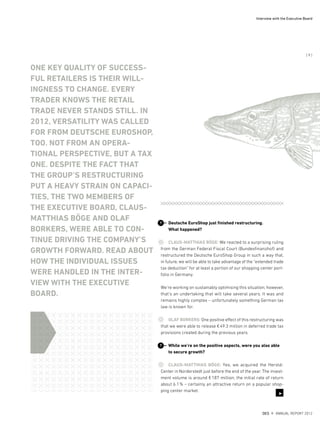 Deutsche EuroShop just finished restructuring.
What happened?
CLAUS-MATTHIAS BÖGE: We reacted to a surprising ruling
from the German Federal Fiscal Court (Bundesfinanzhof) and
restructured the Deutsche EuroShop Group in such a way that,
in future, we will be able to take advantage of the “extended trade
tax deduction” for at least a portion of our shopping center port-
folio in Germany.
We’re working on sustainably optimising this situation; however,
that’s an undertaking that will take several years. It was and
remains highly complex – unfortunately something German tax
law is known for.
OLAF BORKERS: One positive effect of this restructuring was
that we were able to release €49.3 million in deferred trade tax
provisions created during the previous years.
While we’re on the positive aspects, were you also able
to secure growth?
CLAUS-MATTHIAS BÖGE: Yes, we acquired the Herold-
Center in Norderstedt just before the end of the year. The invest-
ment volume is around €187 million, the initial rate of return
about 6.1% – certainly an attractive return on a popular shop-
ping center market.
?
?
ONE KEY QUALITY OF SUCCESS-
FUL RETAILERS IS THEIR WILL-
INGNESS TO CHANGE. EVERY
TRADER KNOWS THE RETAIL
TRADE NEVER STANDS STILL. IN
2012, VERSATILITY WAS CALLED
FOR FROM DEUTSCHE EUROSHOP,
TOO. NOT FROM AN OPERA-
TIONAL PERSPECTIVE, BUT A TAX
ONE. DESPITE THE FACT THAT
THE GROUP’S RESTRUCTURING
PUT A HEAVY STRAIN ON CAPACI-
TIES, THE TWO MEMBERS OF
THE EXECUTIVE BOARD, CLAUS-
MATTHIAS BÖGE AND OLAF
BORKERS, WERE ABLE TO CON-
TINUE DRIVING THE COMPANY’S
GROWTH FORWARD. READ ABOUT
HOW THE INDIVIDUAL ISSUES
WERE HANDLED IN THE INTER-
VIEW WITH THE EXECUTIVE
BOARD.
3
DES ANNUAL REPORT 2012
{ 9 }
Interview with the Executive Board
 