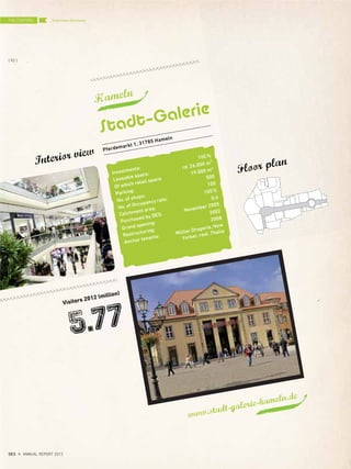 Hameln
Visitors 2012 (million)
5.77
www.stadt-galerie-hameln.de
Pferdemarkt 1, 31785 Hameln
Stadt–Galerie
Interior view
Floor plan
Investments:
100%
Leasable space:
rd. 26.000 m²
Of which retail space:
19.000 m2
Parking:
500
No. of shops:
100
No. of Occupancy rate:
100%
Catchment area:
0,4
Purchased by DES:
November 2005
Grand opening:
2002
Restructuring:
2008
Anchor tenants:
Müller Drogerie, New
Yorker, real, Thalia
Overview GermanyTHE CENTERS
{ 92 }
DES ANNUAL REPORT 2012
 