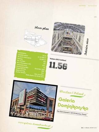 Plac Dominikanski 3, 50159 Wroclaw, Poland
Wroclaw/Poland
Galeria
Dominikanska
Visitors 2012 (million)
11.56
www.galeria-dominikanska.pl
Floor plan
Interiorview
Investments:
33,3%
Leasable space:
rd. 32.900 m²
Of which retail space:
26.000 m2
Parking:
900
No. of shops:
100
No. of Occupancy rate:
99%
Catchment area:
1,0
Purchased by DES:
Dezember 2003
Grand opening:
2001
Restructuring:
2011
Anchor tenants:
C&A, Carrefour,Media Markt, van Graaf, Zara
{ 97 }
DES ANNUAL REPORT 2012
THE CENTERS Overview abroud
 