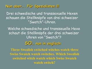 Nun aber…. Für Spezialisten !!! Drei schwedische und transsexuelle Hexen schauen die Stellknöpfe von drei schweizer “Swatch”-Uhren. Welche schwedische und transseuelle Hexe schaut die Stellknöpfe der drei schweizer Uhren von “Swatch”? Three Swedish switched witches watch three Swiss Swatch watch switches. Which Swedish switched witch watch which Swiss Swatch watch switch? SO … nun in englisch 