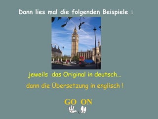 Dann lies mal die folgenden Beispiele : jeweils  das Original in deutsch… dann die Übersetzung in englisch ! GO  ON 