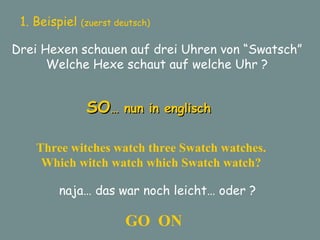 1. Beispiel  (zuerst deutsch) Drei Hexen schauen auf drei Uhren von “Swatsch” Welche Hexe schaut auf welche Uhr ? SO … nun in englisch Three witches watch three Swatch watches. Which witch watch which Swatch watch? naja… das war noch leicht… oder ? GO  ON 