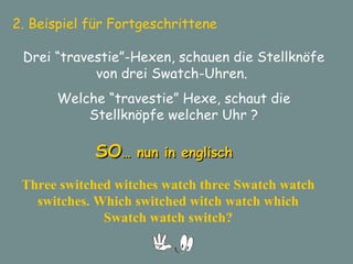 2. Beispiel für Fortgeschrittene  Drei “travestie”-Hexen, schauen die Stellknöfe von drei Swatch-Uhren.  Welche “travestie” Hexe, schaut die Stellknöpfe welcher Uhr ? SO … nun in englisch Three switched witches watch three Swatch watch switches. Which switched witch watch which Swatch watch switch? 