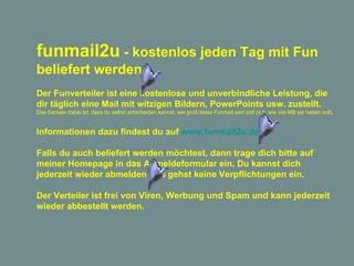 funmail2u  - kostenlos jeden Tag mit Fun beliefert werden   Der Funverteiler ist eine kostenlose und unverbindliche Leistung, die dir täglich eine Mail mit witzigen Bildern, PowerPoints usw. zustellt. Das Geniale dabei ist, dass du selbst entscheiden kannst, wie groß diese Funmail sein soll (d.h. wie viel MB sie haben soll). Informationen dazu findest du auf  www.funmail2u.de Falls du auch beliefert werden möchtest, dann trage dich bitte auf meiner Homepage in das Anmeldeformular ein. Du kannst dich jederzeit wieder abmelden und gehst keine Verpflichtungen ein. Der Verteiler ist frei von Viren, Werbung und Spam und kann jederzeit wieder abbestellt werden. 