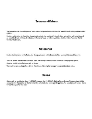 Teams and Drivers
The teams can be formed by these participants or by randomdraw, this rule is valid for all categoriesexceptfor
CLUBS.
For the registration of the clubs, they should referto the sectionof friendly clubs where they will have to send
an email to Gmail of the club indicated in footer of page or in the regulation of clubs in the Forumof World
Community Drivers.
Categories
For the Maintenance of the Table, the Category Ascent or the Descent of the same will be established in:
That the 4 best riders of each season, have the ability to decide if they climb the category or stay in it.
Only the Last 4 of the Category will go down.
There will be a repechage for a driver, if a winner of the higher category does not decideto raise.
Claims
Claims will be sent to the Xbox F1 ORIGINgroup or the F1 ORIGIN, Claims ForumGroup. The sanctions will be
announced in the section of the forumand in private to the correspondingpilots.The sanctionswill have a claim
time of 3 days after the race.
 