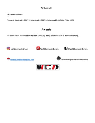Schedule
The chosen times are
Premier L: Sundays 21:00 GT 2: Saturdays 21:00GT 3: Saturdays 20:00Clubs: Friday 22:30
Awards
The prizes will be announced on the Team Draw Day, 3 days before the start of the Championship.
worldcommunitydrivers WorldCommunityDrivers @WorldCommunityDrivers
wcommunitydrivers@gmail.com wcommunitydrivers.foroactivo.com
 