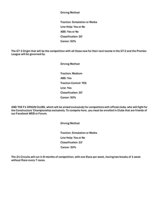 Driving Method
Traction: Simulation or Media
Line Help: Yes or No
ABS: Yes or No
Classification: 30'
Career: 50%
The GT 3 Origin that will be the competition with all thosenew for their next teams in the GT 2 and the Premier
League will be governed by:
Driving Method
Traction: Medium
ABS: Yes
Traction Control: YES
Line: Yes
Classification: 30'
Career: 50%
AND THE F1 ORIGINCLUBS, which will be aimed exclusively for competitorswith official clubs, who will fightfor
the Constructors' Championship exclusively. To compete here, you must be enrolled in Clubs that are friends of
our Facebook WEB or Forum.
Driving Method
Traction: Simulation or Media
Line Help: Yes or No
Classification: 10'
Career: 50%
The 21 Circuits will run in 8 months of competition, with one Race per week, havingtwo breaks of 1 week
without Race every 7 races.
 