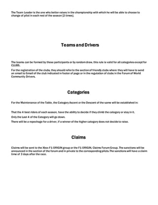The Team Leader is the one who better raises in the championship with which he will be able to choose to
change of pilot in each rest of the season [2 times].
Teams and Drivers
The teams can be formed by these participants or by randomdraw, this rule is valid for all categoriesexceptfor
CLUBS.
For the registration of the clubs, they should referto the sectionof friendly clubs where they will have to send
an email to Gmail of the club indicated in footer of page or in the regulation of clubs in the Forumof World
Community Drivers.
Categories
For the Maintenance of the Table, the Category Ascent or the Descent of the same will be established in:
That the 4 best riders of each season, have the ability to decide if they climb the category or stay in it.
Only the Last 4 of the Category will go down.
There will be a repechage for a driver, if a winner of the higher category does not decideto raise.
Claims
Claims will be sent to the Xbox F1 ORIGIN group or the F1 ORIGIN, Claims ForumGroup. The sanctions will be
announced in the section of the forumand in private to the correspondingpilots.The sanctionswill have a claim
time of 3 days after the race.
 