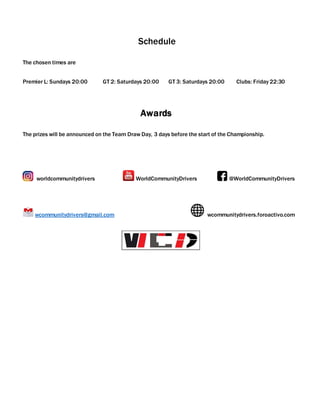 Schedule
The chosen times are
Premier L: Sundays 20:00 GT 2: Saturdays 20:00 GT 3: Saturdays 20:00 Clubs: Friday 22:30
Awards
The prizes will be announced on the Team Draw Day, 3 days before the start of the Championship.
worldcommunitydrivers WorldCommunityDrivers @WorldCommunityDrivers
wcommunitydrivers@gmail.com wcommunitydrivers.foroactivo.com
 
