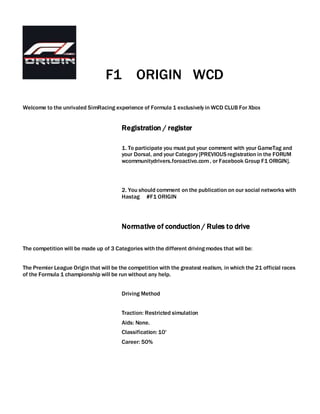 F1 ORIGIN WCD
Welcome to the unrivaled SimRacing experience of Formula 1 exclusively in WCD CLUB For Xbox
Registration / register
1. To participate you must put your comment with your GameTag and
your Dorsal, and your Category [PREVIOUS registration in the FORUM
wcommunitydrivers.foroactivo.com, or Facebook Group F1 ORIGIN].
2. You should comment on the publication on our social networks with
Hastag #F1 ORIGIN
Normative of conduction / Rules to drive
The competition will be made up of 3 Categories with the different drivingmodes that will be:
The Premier League Origin that will be the competition with the greatest realism, in which the 21 official races
of the Formula 1 championship will be run without any help.
Driving Method
Traction: Restricted simulation
Aids: None.
Classification: 10'
Career: 50%
 