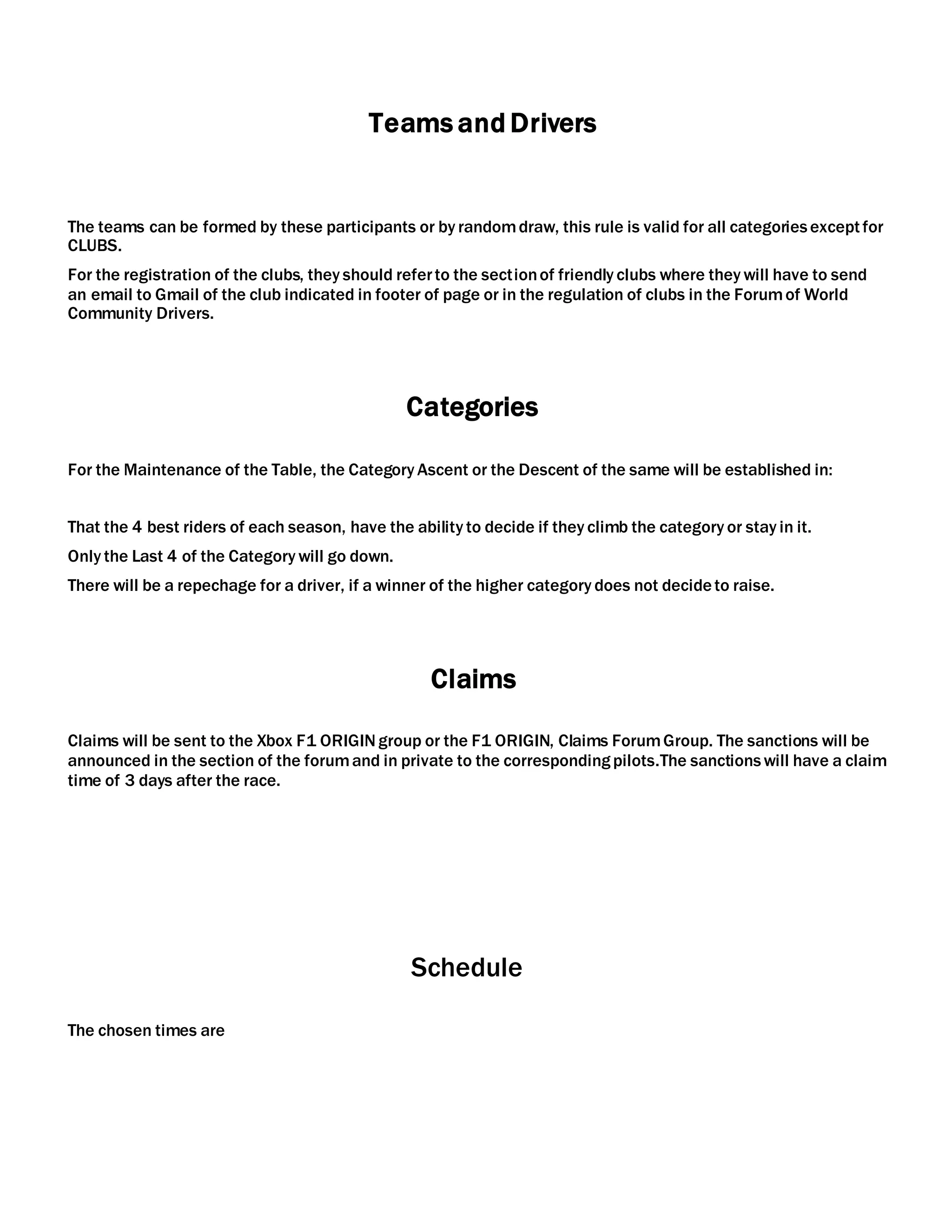 Teams and Drivers
The teams can be formed by these participants or by randomdraw, this rule is valid for all categoriesexceptfor
CLUBS.
For the registration of the clubs, they should referto the sectionof friendly clubs where they will have to send
an email to Gmail of the club indicated in footer of page or in the regulation of clubs in the Forumof World
Community Drivers.
Categories
For the Maintenance of the Table, the Category Ascent or the Descent of the same will be established in:
That the 4 best riders of each season, have the ability to decide if they climb the category or stay in it.
Only the Last 4 of the Category will go down.
There will be a repechage for a driver, if a winner of the higher category does not decideto raise.
Claims
Claims will be sent to the Xbox F1 ORIGINgroup or the F1 ORIGIN, Claims ForumGroup. The sanctions will be
announced in the section of the forumand in private to the correspondingpilots.The sanctionswill have a claim
time of 3 days after the race.
Schedule
The chosen times are
 