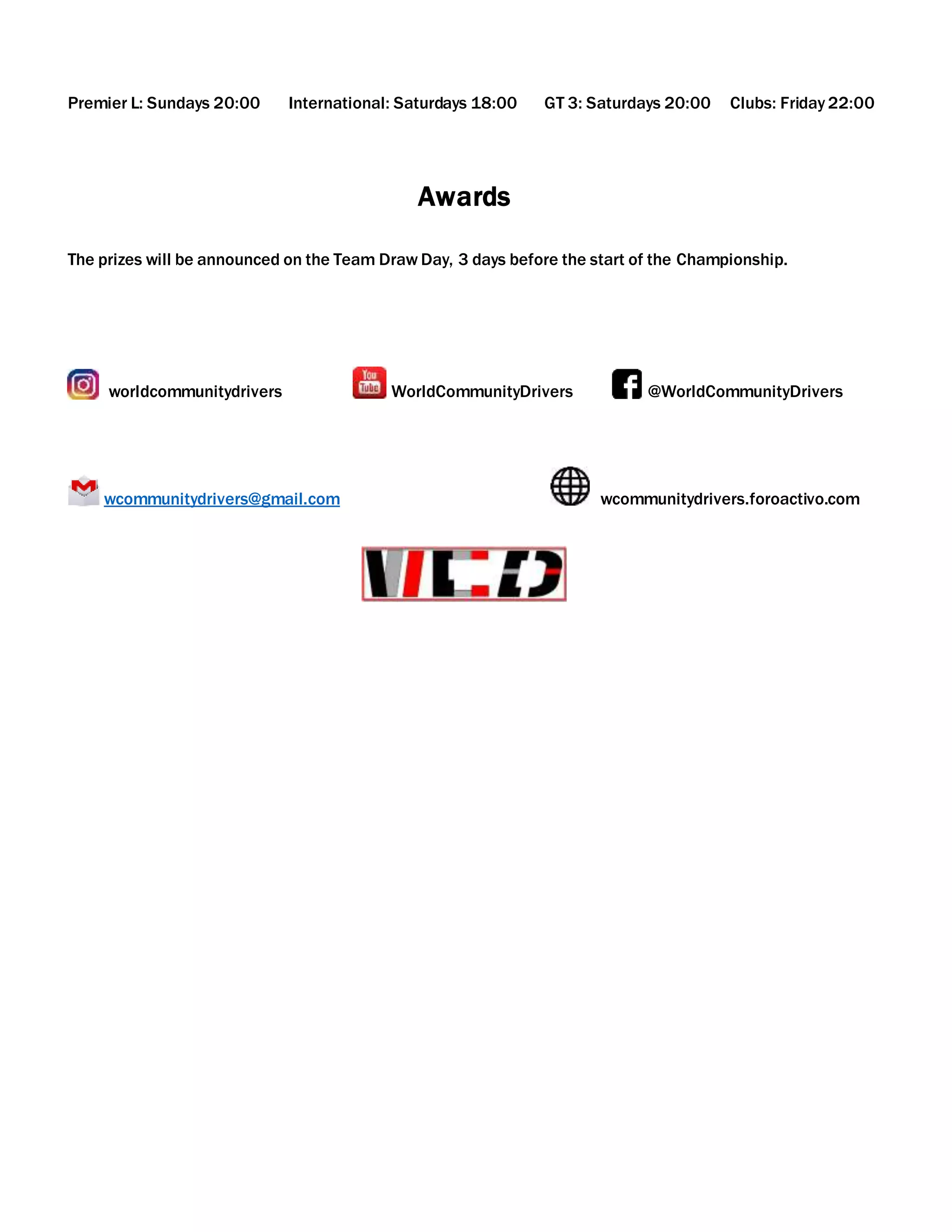 Premier L: Sundays 20:00 International: Saturdays 18:00 GT 3: Saturdays 20:00 Clubs: Friday 22:00
Awards
The prizes will be announced on the Team Draw Day, 3 days before the start of the Championship.
worldcommunitydrivers WorldCommunityDrivers @WorldCommunityDrivers
wcommunitydrivers@gmail.com wcommunitydrivers.foroactivo.com
 