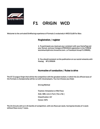 F1 ORIGIN WCD
Welcome to the unrivaled SimRacing experience of Formula 1 exclusively in WCD CLUB For Xbox
Registration / register
1. To participate you must put your comment with your GameTag and
your Dorsal, and your Category [PREVIOUS registration in the FORUM
wcommunitydrivers.foroactivo.com, or Facebook Group F1 ORIGIN].
2. You should comment on the publication on our social networks with
Hastag #F1 ORIGIN
Normative of conduction / Rules to drive
The GT 2 League Origin that will be the competition with the greatestrealism, in which the 21 official races of
the Formula 1 championship will be run with mixed players. You Can Choose your Style
Driving Method
Traction: Simulation or Mid-Tracc
Aids: ABS, Line in Turn [ Yes o No ]
Classification: 15'
Career: 50%
The 21 Circuits will run in 8 months of competition, with one Race per week, havingtwo breaks of 1 week
without Race every 7 races.
 