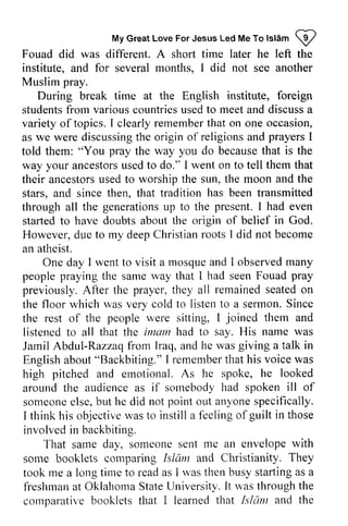 Islam W 
My Great Love For Jesus Led Me To lslAm p 
left Fouad did was different. A short time later he the 
institute, and for several months, I did not see another 
Muslim pray. 
During break time at the English institute, foreign 
students from various countries used to meet and discuss a 
variety of topics. I clearly remember that on one occasion, 
as we were discussingt discussing the he origin of religions and prayers prayersI 
I 
told them: "You pray the way you do because that is the 
way your ancestors ancestorsu used sedt to o do." I went on to tell them that 
their ancestors ancestorsu used sedt to o worship the sun, the moon and the 
stars, and since then, that tradition has been transmitted 
through all the generations generationsu up p to the present. I had even 
started to have doubts about the origin of belief in God. 
However, due d ue to my deep deepC Christian hristianr roots ootsI I did not become 
an atheist. 
wentt o mosquea nd observedm any 
One day I went to visit a mosque and I observed many 
rvay pray 
people praying the same way that I had seen Fouad previously. After the prayer, they all on 
the floor which was very cold to listen a sermon. the rest of the were sitting, them listened to all that the imam had to say. His name Jamil Abdul-Razzaq from Iraq, and he was English about "Backbiting." I remember that his voice was 
high pitched and emotional. As he around the audience as if somebody had spoken of 
someone else, but he did not point out anyone specifically. 
I think his objective was to instill a feeling of involved in backbiting. 
remained seated to Since 
people u'ere I joined thern and 
was 
Jarnil lraq, giving a talk in 
Englisha bout" remembetrh at voicew as 
spoke, he looked 
sornebody ill someonee lse,b ut anyones pecifically. 
objectivew ast o I'eelingo f guilt in those 
with 
They 
That same day, someone sent me an envelope some booklets comparing Islam and Christianity. took me a long time to read as I was rvas then busy starting starling as a 
freshman at Oklahoma State University. It was through the 
comparative booklets that I learned that Islam the 
freshmana t OklahomaS tateU niversity.I t r'vasth rought he 
comparatir"eb ookletst hat learnedt hat Islunt and  