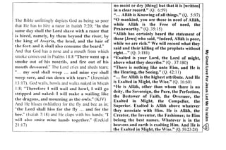 e c N 
= 6 
-  O 
My Great Love For Jesus Led Me To lslam 
I5:; if€ E '.ii, i€;;!;E;i l;E EE::i ==s ,-€es;it;ai 
:;;^i:fF ie E3;r:iii;:$E;:;E* & E It iil?ii:;i ilC=t 
Ei; e;;ii=# g3isfli! ssE:E€ -: tiFlii ii! :g i=g!iEig ;ii 
74E{:, E+E rE€€ 8.-s^H-:iE 
;: I ii;7EZt"-r==S=Elft 
f ni ; +;€ i i i;::t ..s ' +iz: t 
! t;!:' Eir ti gi ttiS j =i - 3,,ei8;E : :ii=,:i : l =i4 i g;E;q*gEE-ii;-' EabrE 
; ti i iEi ti: :; E=:iEi iiz 
ltz:{it;l :i i Ziia,rEti E :-".i i ! + 1 :z z ? Ls I i€ i i : i 
i Zi i EE Zi i =, ,i , : f tEi Z= 
o 
-; 
O 
h i 
r 9 
. . L ' 5 : 
ot 
a 
I 
I 
: d 
The Bible unfittingly depicts God as being so poor 
that lie has to hire a razor in Isaiah 7:20; "In the 
same day shall the Lord shave with a razor that 
is hired, namely, by them beyond the river, by 
the king of Assyria, the head, and the hair of 
the feet: and it shall also consume the beard." 
And that God has a nose and a mouth from which 
smoke comes out in Psalms 18:8 "There went up a 
smoke out of his nostrils, and fire out of his 
mouth devoured." The Lord cries and sheds tears; 
my soul shall weep ... and mine eye shall 
weep sore, and run down with tears." (Jeremiah 
13: I 7). God wails, howls and walks naked in Micah 
I :8; "Therefore I will wail and howl, I will go 
stripped and naked: I wiII make a wailing like 
the dragons, and mourning as the owls." (KJV) 
And He hisses (whistles) for the fly and bee as in; 
"the Lord shall hiss for the fly ... and for the 
bee." (Isaiah 7: 18) and He claps with his hands; "I 
will also smite mine hands together." (Ezekiel 
21: I 7) 
no moist or dry [thing) but that it is [written] 
in a clear record." (Q. 6:59) 
" ... Allah is Knowing of all things." (Q. 5:97) 
"0 mankind, you are those in need of Allah, 
while Allah is the Free of need, the 
Praiseworthy." (Q. 35:15) 
"Allah has certainly heard the statement of 
those [Jews] who said, "Indeed, Allah is poor, 
while we are rich." We wiII record what they 
said and their killing of the prophets without 
right... " (Q. 3:181) ~ 
"Exalted is your Lord, the Lord of might, ~ 
above what they describe." (Q . 37: I80) m. 
"There is nothing like unto Him,. and He is b 
the Hearing, the Seeing." (Q. 42:1 I) ;; 
" ... for Allah is the highest attribute. And He ~ 
is Exalted in Might, the Wise." (Q. 16:60) ~ 
"He is Allah, other than whom there is no ~ 
deity, the Sovereign, the Pure, the Perfection, ~ 
the Bestower of Faith, the Overseer, the :; 
Exalted in Might, the Compeller, the ~ 
Superior. Exalted is Allah above whatever ~ 
they associate with Him. He is Allah, the ~ 
Creator, the Inventor, the Fashioner; to Him iii; 
belong the best names. Whatever is in the 3 
heavens and earth is exalting Him. And He is 0 
the Exalted in Mi~ht, the Wise." (Q. 59:23-24) 
 