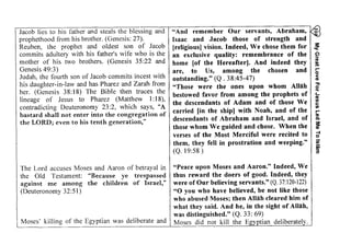 My Great Love For Jesus Led Me To lsldm 
Y =Jacob lies to his father and steals the blessing and ~ 
HEE€gE :#s:i:'$ #gs::E 
ige;ii;i1E;;EE.iia ii:iEi:i! Ei;;s i;o 
d 
i a 
!g;i+E: 
;€girrx I E::Eg*Eg!9 i€re 
F.l 
o 
iEEE;E3€;ir;aE*,;=E:E! E;iiiiE;"al?E :;a: *tr 
iEt !-o 
;ee;:g :#:lic €! gAf E!iEiE 
. E T ' . E 
-66 6 
9.3I o 
E*T E 
6 9. q 
- ! ^ 
^' o- cY e 
c > i 6 J 6 
b o! ; 
< 2 ' t '" i6 .E 
t r : / x 
;tsi h 
6 - 
C . . E ^ ^ >EE'- = 
; 3 9Y1 J 
t E ! : : b 
i E " > . q o g# H E . : 
t ; 
'^ <- -  #a uL h ! - t r : o 
^ , ' = i ? 
; o i'"X .Y tr€ i * = 
-o o -o .E F u.-:. <a I 
O . g t r , = : . c o O : - - 
*3.;!'. - r -3lE - :n.;F 4 . 9 
:€I gE F = $'F^', 
: r.6 .= ni 5I * t . i ! , O o q n C = . , j h r 9 3='a .= - q E€ i ' r ! 
prophethood from his brother. (Genesis: 27). 
Reuben, the prophet and oldest son of Jacob 
commits adultery with his father's wife who is the 
mother of his two brothers. (Genesis 35:22 and 
Genesis 49:3) 
Judah, the fourth son of Jacob commits incest with 
his daughter-in-law and has Pharez and Zarah from 
her. (Genesis 38:18) The Bible then traces the 
lineage of Jesus to Pharez (Matthew I: 18), 
contradicting Deuteronomy 23 :2, which says, "A 
bastard shall not enter into the congregation of 
the LORD; even to his tenth generation," 
- 9 H €:> - 9 6 
i a d E N . . = ^ - E 
U - l r i o g . : ? ^ : h 
99= o 9 € r - i i 
6- ', ic:d d - o f X s r i - i 1 < 
o 1 - E . ' o : :"! !Fef eEg . J ! h q - a , h ;EE :E^sFll 
i ' ! " H;=."969 
?ru i4=fiEEe * 9 . 
: t r . ^ ; 
^ . - ' = = = ' - i . ! ^ n ! Q 
== = -3' : :E- " ?3v ) .g i : ' c . ^ ?z..Ai 
:9 - = 9 9 r i . . = s X 
A'A t ' ' 6 ; d : ; o F ' - 
+ : € j E - o r . = S J 
a s 6 b! o * ? r 2 I 
c ' 3 E O : = i E U - d r 
b0 
R F - 
p . . 
o . = 
a 4 )c 
O v 
* 0 
, € ! 
O F 
"Peace upon Moses and Aaron." Indeed, We 
thus reward the doers of good. Indeed, they 
were of Our believing servants." (Q. 37: 120-122) 
"0 you who have believed, be not like those 
who abused Moses; then Allah cleared him of 
what they said. And he, in the sight of Allah, 
was distinguished." (Q. 33: 69) 
Moses did not kill the Egyptian deliberately. 
The Lord accuses Moses and Aaron of betrayal in 
the Old Testament: "Because ye trespassed 
against me among the children of Israel," 
(Deuteronomy 32:51) 
Moses' killing of the Egyptian was deliberate and 
"And remember Our servants, Abraham, 
Isaac and Jacob those of strength and 
[religious) vision. Indeed, We chose them for ~ 
an exclusive quality: remembrance of the ~ 
home [of the Hereafter). And indeed they ~ 
are, to Us, among the chosen and b 
outstanding." (Q . 38:45-47) ;; 
"Those were the ones upon whom Allah ~ 
bestowed favor from among the prophets of ~ 
the descendants of Adam and of those We ~ 
carried [in the ship) with Noah, and of the ~ 
descendants of Abraham and Israel, and of ~ 
those whom We guided and chose. When the ~ 
verses of the Most Merciful were recited to f} 
them, they fell in prostration and weeping." ![ 
(Q. 19:58) 3' 
 