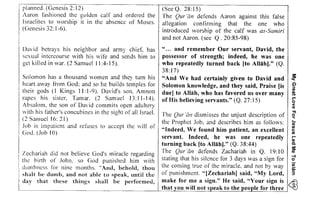 planned. (Genesis 2: 12) 
Aaron fashioned the golden calf and ordered the 
Israelites to worship it in the absence of Moses. 
(Genesis 32: 1-6). 
gigirii f;r; i;; il FiE ii:EF iLL 
5i Eiggs iti iil*tili; 
,i€gi€ :iFF igtiiii 
iigi:ta g;i;i;igi E Bi!iEB" 
My Great Love For Jesus Led Me To lslam 
39 . 2 . 2 = = 1 . ; =J * t = 2 1 
i= TZEi:i = E,E=i u L : J = < - - O i r ' " e - ! I EP ;,F;=;= t E::=E 
6 
O O 
' t ^ u , ' = 1 2 p+ .=a .EJ E- - 2?- .=i =ItE E .zi ?Avr=,: .12! 
E'ri g=...J.=-e ! 7'..=E 
Ez! Eai.is=l ZEa=" 
-=E nEvY 9-.^i - 2 . ' 5 t 
, ' ? , , -,E-? q ! ; j : =-=?a t r i c ! : - ' 8 5 = A = = - - ' r = 
Z.=E = i 7 = r l 2 c = = s i ^ a 
-=a i s . L l " ! l ' ; 1 = i l = a 
= J- E-=.= [ ] . = ] ' - - i - - - z 
E7-ta 3,2Zii i::2 : <Z=1: 
- 2'a 6 E -4':Td=_,'t ^ e 
= - 4 s - EE , ; Z=t I z' : r 'F=ET: 8 -" = - Z = ' 
io Ee+ reA-"s>-=1 E€ 2 -- 
" *aiee 
-'-= =Z-:3.= 
? n : i 
' ' " 
- a . 
. i o ' 1 5 
!> 
i ( ) 
E ? . ' 
: , ' { ( , 
-o : . i 
= > ' a 
N 
a 
r ' l 
'c 
s 
a 
David hetrays his neighbor and army chief, has 
sexual intercourse with his wife and sends him to 
get killed in war. (2 Samuel 11:4-15). 
Solomon has a thousand women and they tum his 
heart away from God; and so he builds temples for 
their gods (I Kings II: 1-9). David's son. Amnon 
rapes his sister, Tamar. (2 Samuel 13:11-14). 
Absalom. the son of David commits open adultery 
with his father's concubines in the sight of all Israel. 
(2 Samuel 16: 21) 
.lob is impatient and refuses to accept the will of 
God. (.lob 10) 
Zechariah did not believe God's miracle regarding 
the hirth of John. so God punished him with 
dumbness for nine months. "And, behold, thou 
shalt be dumb, and not able to speak, until the 
day that these things shall be performed, 
(SeeQ.28:15) 
The Qur '[in defends Aaron against this false 
allegation confirming that the one who 
introduced worship of the calf was as-Samiri 
and not Aaron. (see Q. 20:85-98) 
" ... and remember Our servant, David, the 
possessor of strength; indeed, he was one 
who repeatedly turned back (to Allah)." (Q. 
38: 17) 
"And We had certainly given to David and 
Solomon knowledge, and they said, Praise [is 
duel to Allah, who has favored us over many 
of His believing servants." (Q. 27: 15) 
The Qur 'an dismisses the unjust description of 
the Prophet .lob, and describes him as follows: 
"Indeed, We found him patient, an excellent 
servant. Indeed, he was one repeatedly 
turning back (to Allahl." (Q. 38:44) 
The Qur 'an defends Zachariah in Q, 19: 10 
stating that his silence for 3 days was a sign for 
the coming true of the miracle. and not by way 
of punishment. "(Zechariah) said, "My Lord, 
make for me a sign." He said, "Your sign is 
I that you will not speak to the people for three 
s: 
'< 
Cl 
til 
.II.I. 
or­< 
Cll 
"Tl 
!:! 
<­Cll 
l'": 
'r"­Cll 
Q, 
s: 
Cll 
-l o 
iii 
OJ; 
3 
 