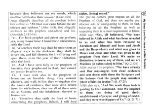 My Great Love For Jesus Led Me To lsldm 
tEiE:ii; !izsi=Ez€z:because thou beJievest not my words, which nights, [being) sound." 
6 ! 
- c = > : . - 
, - ' t - 
^ 7 - r / ! ; : - A 
a E < = 6 
: - ' f - 
c?, t - - . 
a ! ' , : 7 J 
e - ! 7 G r , 
! - - a : a 
t / . ! - , 
- , r - > 7 
- ! - 
lii!; l i! ! g iitii iiE iiuiti iEE?:= ;?: iEE eio =, 
li;1;ziEl:lilEz;iiEz;ilFE ^; , , v ^ - 
: 1 ! C u f l 
- ! 9 n A 
u 9 7 r 
t i . v = c , 3 * 4 , 7 | 1 - t a v = 
' . ^ . = @ i 
: * 
? - 
6, ?, 
EiE 2?. e : ' ; : . ! , . z ' = ; . i Z1|Z: 7{. ; 6 izi A. =i'=.= ?=. L27-'z: 
=.= - , p t zi I = = . - a = - = 
liii t= illi'=i 
=;;E ;i!t l:ii*Z: 
=i Z= l ii "-i: Z-,Z t; iti i 
: t 
i: =:ti=iZz'+=t j?ij:, 
i:i;=Ei|=t=i=,-i1+E= 
u , ' - > = ' r l 
t l t e - . ' J 
i l ; . = 
L 2 - 
a d 
A : 
' h - . 5 t - 
a t i : 
t - 
t ^ - ^ T , 
,? d - 1 . = 
d a , - 
- 
- F 
I 
? 
shall be fulfilled in their season," (Luke 1:20) The Qur 'an confers great respect on all the 
Jesus allegedly describes all the prophets before Prophets of God, and does not ascribe any 
him as thicvcs, "AJJ that ever came before me arc obscene acts or wrong-doing to them, [n fact, 
thieves and robbers."' (John 10:8), God allegedly believing in all the Prophets as well as 
attributes to His prophets wickedness and lies, respecting them is a main requirement in Islam, 
(Jeremiah 23:11-16): Allah says "Say, [0 believers), "We have 
"II. For both prophet and priest arc profane; believed in Allah and what has been revealed 
yea, in my house have I found their wickedness, to us and what has been revealed to 
saith tl!e Lord, , Abraham and Ishmael and Isaac and Jacob 
1'2, ,' herefore,the"ir way shall be unto them as and theDescedn ants and what was gi.ven t0 slIpperv ways In the darkness: they shall be d J d h t . h 
dn'ven 'on, a,n d f'aJJ t Ilerel'll: f'ai' I WI'JJ bri'ng eVI'J Moses an esus an. w a was given to t e 
upon them, even the year of their visitation, p~o~he~s from their Lord. We make no 
saith the Lord, dlstmctIon between any of them, and we are 
1:1, And I have seen fo]]v in the prophets of Muslims [in submission] to Him." (Q, 2:136) 
Samaria; they prophesied 'in Baal, and caused Allah praises His prophets: "Ve have already 
my people IsI'aeJ to err. sent Our messengers with clear evidences 
11. I have seen aJso in the prophets of and sent down with them the Scripture and 
Jerusalem an horrible thing: they commit the balance that the people may maintain 
adultery, and waJk in Jies: they strengthen aJso [their affairs] in justice." (Q. 57:25) 
the hands of evildoers, that none doth return Allah also says, "And We made them leaders 
from his wickedness; the.y are.all of them unto guiding by Our command. And We inspired 
me as Sodom, and the lllhabltants thereof as to them the doing of good deeds, 
Gomorrah. . . . establishment of prayer, and giving of zakah; 
15. 1 hercfore thus salth the Lord o.t hl!sts and they were worshippers of lis." (Q. 21:73) 
.'<:-llllcernill~ the prophets; BehoJd, I__,I_ll_fe_e_,d"-' _ 
~ 
~ 
(;) 
iil 
~ 
r­o 
< 
CD 
." 
~ 
<­CD 
Ul 
C 
Ul 
r­CD 
Co s: 
CD 
-i o 
iii 
;;;; 
3 
 