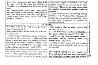 My ireat Love For Jesrrs I ed Ma Ta lcllm 
gRE F g?fr 3 
" ' . b ; c F o l a 
! 3 E > . 6 
s . i , E . : o U 9 * 
e;-E s 3.sE E' 
-ol ! F : o ' ; o 
SE3P ! 8 . ; ! 
EEE A EP E; = c d s L L : 5 C 
E 6€'g E;f € 
=iesinl AEB Esf 
;..?f i :f s3E 
E3 nE' ,G 22€2 ; gggFra* =e - ' l a U - < b-<^ E5 F €.E e 6 
:rlgX 
them with wormwood, and make them drink 
the water of gall: for from the prophets of 
Jerusalem is profaneness gone forth into all the 
land. 
16. Thus saith the Lord of hosts, Hearken not 
unto the words of the prophets that prophesy 
unto you: they make you vain: they speak a 
vision of their own heart, and not out of the 
mouth of the Lord." 
iE# E r:t : ? . - - s d , . 
EF! Ti;: ! A * - Y*_E ,Jr : t e 
9 o ts ;ij - P 
E5€ "=#.ii - - 6 ) : : F q :€ * i in: 
f.5 g E g 
i : p l i * " -gEAi iE EE" . ! 
:: i €!st! 
:i€-Ei1 ;; I g i E o ! i ' i 6 
i i ; s - = i ' i E 
-3 E 6: 99 7 8 i 
; EqE: Ca :i€ 
E EiiEE a: €lF 
i ;ef: EE rlE 
E ;i:€ E: i:E : EFi;x;i #:r 7 2 = r . : i - * -gE 
! l.=rFoic ZE= tsiEE:i;:ig; , 
5!;ar:g trcE it 
FijEigET:E 9EE 
F " 6 ; - E l ? N:=a c l 
f j i ii !: ?; EZE|? 
:, z €E:7=":;s! E i :;;:;}E:*E ; E H-3h-h Ei a:;i:e?;f: 
; j ;*fra![?:H 
!e: E::;?€Ec -'t 
r=; 2zi;;tzzg .E 
; i 
'i 
"EEi 
i2 z. 
Allah orders Prophet Muhammad to take the 
prophets before him as examples. In Q. 6:90, 
Allah says: "Those are the ones whom Allah 
has guided, so from their guidance take an 
example." 
The Qur'iin has thus saved mankind by clearing 
the names of the Prophets of God. One can only 
imagine the grim state of humanity if they were 
to take those descriptions of prophets as 
examples to follow. 3: 
On EQualitv ~ 
"For thus saith the Lord of hosts, the God of "[All] praise is [due) to Allah, Lord of the :: 
Israel." (Jeremiah 16:9) worlds." (Q. 1:2) ;: 
"there is no God in all the earth, but in Israel." " ...And there was no nation but that there ~ 
(2 Kings 5:15) had passed within it a warner." (Q. 35:24) ~ 
The Lord instructs nations to prostrate to the Jews "And We certainly sent into every nation a ~ 
and lick the dust of their feet. "...they shall bow messenger, [sayingl, "Worship Allah and ~ 
down to thee with their face toward the earth, avoid Tlighat... " (Q. 16:36) ~ 
and lick up the dust of thy feet; and thou shalt According to these verses, God sent prophets l:l 
know that I am the LORD: for they shall not be and messengers to all peoples and not only to if 
ashamed that wait for me." (Isaiah 49:23). the Israelites. ';} 
One third of the human race is condemned to curse iii 
and slavery when Canaan, son of Ham, was made a "0 mankind, indeed We have created you ~ 
slave to Shem and Japheth. (Genesis 9: 18-27) from male and female and made you peoples ~ 
Jesus is portrayed as a racist in his answer to the and tribes that you may know one another. ~ 
 