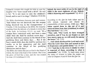 Indeed, the most noble of you in the sight of ~ 
Allah is the most righteous of you. Indeed, 
Allah is Knowing and Acquainted." (Q. 49:13) ~ 
My Great Love For Jesus Led Me To lslam 
iisI ;illEgI iE !I;EI: i;: :==iE: :; i;ciEE=+ 
iii i;i:i pili,iEE;!iiEi: ilEtsEE?:lElE g;:a;'i iil1! 'E illg1 {l'iv:iilll tliE ?ig l iiE;;i Ei+i ,iz i:i EitEi iliZ s: Zii: i: z 'zz=€aii!ii ?;!izll:iiIi! According to the Qur '(in both Adam and his 
wife sinned, repented and shared the 
responsibility of their actions. Allah says, "But 
Satan caused them to slip out of it and 
removed them from that [condition] in which 
they had been." (Q. 2:36) 
"They said, "Our Lord, we have wronged 
ourselves, and if You do not forgive us and 
have mercy upon us, we will surely be among 
the losers." (Q. 7:23) 
" ...And Adam disobeyed his Lord and erred. 
Then his Lord chose him and turned to him 
in forgiveness and guided [him)." (Q. 20:121­122) 
"And due to the wives is similar to what 
is expected of them, according to what is 
reasonable." (Q. 2:228). To learn more about 
the status of women in Islam the reader can 
refer to Chapters 4 and 65 from the Qur'tin. 
G> 
iil 
~,.... 
o 
< 
C1l 
." 
~ 
c.. 
C1l 
UI 
C 
UI ,.... 
C1l 
Co 
:s:: 
C1l 
-l o 
u; 
;; 
3 
Canaanite woman who sought his help to cure her 
daughter who "were vexed with a devil". He said 
to her: "It is not meet to take the children's 
bread, and to cast it to dogs." (Matthew 15:22-26) 
The Bible discriminates between men and women. 
"And Adam was not deceived, but the woman 
being deceived was in the transgression." (1 
Timothy 2:14) According to the Bible, the impurity 
resulting from the delivery of a female is twice that 
of the male. In Leviticus 12: 1-5, we read: "If a 
woman have conceived seed, and born a man 
child: then she shall be unclean seven days ... 
And she shall then continue in the blood of her 
purifying three and thirty days ... But if she 
bear a maid child, then she shall be unclean two 
weeks, as in her separation: and she shall 
continue in the blood of her purifying 
threescore and six days." 
The Bible also states that just as God is the Head of 
Christ, the man is the head of the woman. She is not 
the glory of God like a man, and she was created 
for man. (l Corinthians 11 :3-9) 
 