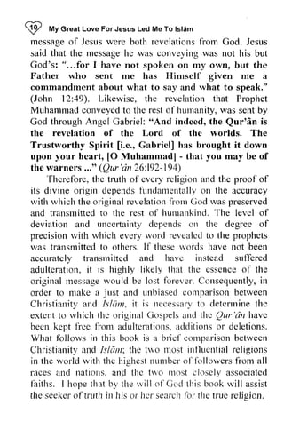 ~ !P My *t Great Love For Jesus Led Me To Islam 
lsl6m 
message messageo of f Jesus Jesusw were ere both revelations revelationsfr from om God. Jesus 
said that the message he was conveying was not his but 
God's: "...for I have not spoken on my own, but the 
Father who sent me has Himself given me a 
commandment about what to say and what to speak." 
(John 49). 12:49). Likewise, the revelation that Prophet 
Muhammad conveyed to the rest of humanity, hurnanity, was sent by 
God through Angel Gabriel: ""And And indeed, the Qur'an Qur'6n is 
the revelation of the Lord of the worlds. The 
Trustworthy Spirit [[i.i.e., e., Gabriel] has brought it down 
upon your heart, [[O 0 Muhammad] - - that you may be of 
the warners .•." Qur'an 26:192-194) 
..." (Qur'd n 192-149) 
t he everyr eligion Therefore, the truth of every religion and the proof of 
its divine origin depends dependsf fundamentally undarnentallyo on n the accuracy 
with which the original originalr revelation evelationfr from onr God was preserved 
and transmitted transmittedt to o the rest of humankind. l'rurnankindT. The he level of 
deviation and uncertainty uncerlainty depends on the degree of 
precision precisionw with ith which rvhiche every veryr word vord revealed revealectlo to the prophets 
was transmitted transmittedt to o others. If I f these thesew words ords have not been 
accurately transmitted and have instead suffered 
adulteration, it i t is highly likely that the essence essenceo of f the 
original message rnessagew would ould be lost forever. Consequently, C onsequentlyi,in 
n 
order to make a just and unbiased unbiasedc comparison clr.uparisobne between 
tween 
Christianity and Islam, Islctnt,it i t is necessary necessaryto to determine determinet the 
he 
extent extentt to o which the original originalC Gospels ospels and the thc Qur Qur'dn 'an have 
been kept free fice from f}om adulterations, adulterationsa.additions c lditionso or r deletions. 
What follows in this book is a brief briel'cornparisonb comparison between 
etween 
Christianity Christianitya and nd Islam; Isldm; the two most influential irtf-luetttiarel religions 
ligions 
in the world rvorldw with ith the thc highest highestn number urrbero of l'fcrllowersfr followers from orn all 
races and nations, and a nd the two tn,o 1110st n.rostc closely losely associated 
faiths. I hope that by the will rvill of God Cod this book will assist 
the seeker scekero of f truth trLrthir in rh his is or her lrcl search searchlb for l the true religion. 
relision. 
 