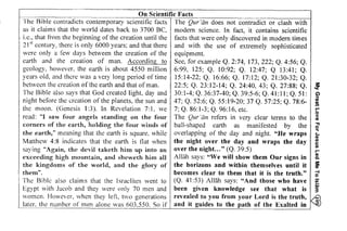 On Scientific Facts 
o 
E€c3E? 33;1:i5i iEi:;i 
: !€Fi 3i5=*E sFFE ;;z ;i 
::;Ci- =$ffi:€:;.€e:;;;:i; I3s?rgi:#l eir:g€F 
t r !; E;;*!*s:::":aIi! *: 3 
i;; i a;i: i ?5l1sc e:E€!3 li sE;z +seERsuiE: :E !i +:ei i 
lrzgggsi EH EEiiE*E5EE eE4- ;I;;;fliia:;ii:i: ;i;E {ye 
9iiigi Eigg iii ili iili i{; 
iz1ltiz{itlEii,1iiili*iZ!: !E?,,ti;E'sgE; Si ;EEEEiE 
My Great Love For Jesus Led Me To lslim 
O 
ot 
The Bible contradicts contemporary scientific facts The Qur '(in does not contradict or clash with 
as it claims that the world dates back to 3700 Be, modem science. In fact, it contains scientific 
i.e., that from the beginning of the creation until the facts that were only discovered in modem times 
21 st century, there is only 6000 years; and that there and with the use of extremely sophisticated 
were only a few days between the creation of the equipment. 
earth and the creation of man. According to See, for example Q. 2:74, 173, 222; Q. 4:56; Q. 
geology, however, the earth is about 4550 million 6:99, 125; Q. 10:92; Q. 12:47; Q 13:41; Q. 
years old, and there was a very long period of time 15:14-22; Q. 16:66; Q. 17:12; Q. 21:30-32; Q. 
between the creation of the earth and that of man. 22:5; Q. 23:12-14; Q. 24:40, 43; Q. 27:88; Q. ~ 
The Bible also says that God created light, day and 30:1-4; Q. 36:37-40; Q. 39:5-6; Q. 41:11; Q. 51: ~ 
night before the creation of the planets, the sun and 47; Q. 52:6; Q. 55:19-20; 37 Q. 57:25; Q. 78:6- m. 
the moon. (Genesis 1:3). In Revelation 7: 1, we 7; Q. 86: 1-3; Q. 96: 16, etc. b 
read: "I saw four angels standing on the four The Qur "tin refers in very clear terms to the ~ 
corners of the earth, holding the four winds of ball-shaped earth as manifested by the ii 
the earth," meaning that the earth is square, while overlapping of the day and night. "He wraps ~ 
Matthew 4:8 indicates that the earth is nat when the night over the day and wraps the day ~ 
saying "Again, the devil taketh him up into an over the night... " (Q. 39:5) ~ 
exceeding high mountain, and sheweth him all Allah says: "We will show them Our signs in ~ 
the kingdoms of the world, and the glory of the horizons and within themselves until it ~ 
them". becomes clear to them that it is the truth." d 
The Bible also claims that the Israelites went to (Q. 41 :53) Allah says: "And those who have E 
Egypt with Jacob and they were only 70 men and been given knowledge see that what is 3' 
women. However, when they left, two generations revealed to you from your Lord is the truth, = 
later, the number of men alone was 603.550. So if and it guides to the path of the Exalted in 
 