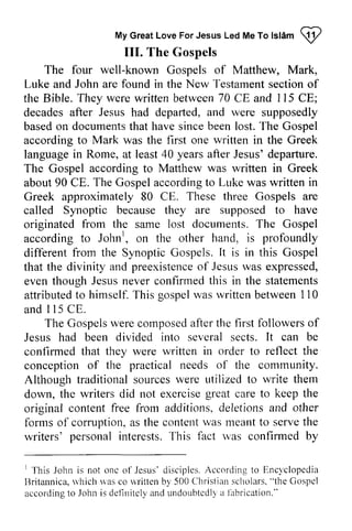 To Islam ~ 
My Great Love For Jesus Led Me ro lslam !2 
III. The Gospels 
The four well-known Gospels of Matthew, Mark, 
Luke and John are found in the New Testament section of 
the Bible. They were written between 70 CE and 115 CE; 
decades after Jesus had departed, and were supposedly 
based on documents that have since been lost. The Gospel 
according to Mark was the first one written in the Greek 
language in Rome, at least 40 years after Jesus' departure. 
The Gospel according to Matthew was written in Greek 
about 90 CEo CE. The Gospel Gospela according ccordingt to o Luke Lr.rkew was as written in 
Greek approximately 80 CEo CE. These three Gospels are 
called Synoptic because they are supposed to have 
originated from the same lost documents. The Gospel 
according to John!, Johnr, on the other hand, is profoundly 
different from the Synoptic Gospels. It is in this Gospel 
that the divinity and preexistence of Jesus was expressed, 
even though Jesus never confirmed in the statements 
attributed to himself. This gospel was written between 110 
and 115 CEo 
preexistencoef Jesusr vase xpressed, 
this attributedto T his gospelw as rvrittenb etween1 10 
I 15 CE. 
The Gospels Gospelsw were erec composed omposeda after ftert the he first followers followerso of 
f 
It be 
Jesus had been divided into several sects. can confirmed that they were written in order to reflect the 
conception of the practical needs of the community. 
Although traditional traditionals sources ourcesw were ere utilized r.rtilizedto to write them 
down, the writers did not exercise great care to keep the 
original content free from additions, deletions and other 
forms of corruption, as a s the content contelttu was ,asm meant eantt to o serve servet the 
he 
writers' personal personali interests. nterests.This T his fact was confirmed confirrnedb by 
y 
' 'Ihis 
Jesus'd isciplesA. ccordingt o Ency'clopedia 
I This John is not onc of Jesus' disciples. According to Encyclopedia 
Britannica, which was co written by 500 Christian scholars. "the Gospcl 
according to John is detinitcly and undoubtcdly a j~lbrication." 
llritannica,u 'hichu as rvrittenb y Chrislians cholars".t he Gospel 
accordingto Johni s definitclya ndu ndoubtedlya labrication." 
 