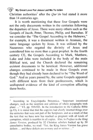 W My Ishim 
Christian authorities! after the Qur 'an had stated it more 
than 14 centuries ago. 
!2 ruv Great Love For Jesus Led Me To lst6m 
authoritiesr Qur'dn centuriesa go. 
It is worth mentioning tl-that rat these four Gospels were 
not the only documents written in the centuries following 
the departureo departure of f Jesus. T There herew were ere many otherss others such uch as the 
Gospels of Jacob, Peter, Thomas, Philip, and Barnabas. lf 
If 
we consider the "The Gospel According to the Hebrews," 
for example, it was a document written in Aramaic, the 
same language spoken by Jesus. It was utilized by the 
Nazarenes who negated the divinity of Jesus and 
considered him no more than a great prophet. In the fourth 
century CE, the Gospels According to Mark, Matthew, 
Luke and John were included in the body of the main 
Biblical text, and the Church declared the remaining 
existent documents to be heretical. However, additional 
changes continued to be made in thcse Gospels even 
though thought they hey had hada already lreadyb been eend declared eclaredto to be '"The The Word of 
God." And as years passed by, the same Gospels appeared 
with different texts from their predecessors, which undisputed evidence of the kind of corruption affecting 
these books. 
yearsp assedb y, sameG ospelsa ppeared 
predecessorsw, hich is 
undisputede videnceo f cot'rttptiona ffecting 
r llncl'clopedia Rritannicir. "lmpofiant intentional 
changess, uch inserliona nd aclditiono l-* 'holc paragraphslo ok 
placc . . . " pp 521.ln inl roclucl iotno thc Cathol icB ible 
p.13 ), statedt hat copli stsh ad clcarlyi nscrtcdt hingso ver 
I According to Encyclopedia Britannica. '"Important changes, such as the inseliion and addition of whole paragraphs took 
place ... " V2, pp. 519-521. In the introduction to the Catholic Bible 
(p. 13), it is stated that that the copyists had clearly inserted things over 
the centuries that were not part of the Scriptures, and a result of that 
the text that we have now has reached us pregnant with corruption, which is manifest in all copies. Also, Preface to the James Version, produced by 32 Christian scholars backed up consultative bodies, we read: "Yet, the King James Version has defects ... and these defects are so many and so serious " 
centuricsth trtu 'crcn ot pilrt o1'thcS cripturesa. nd as resulto fthat 
thc tcxt ne norv reachccul s prcgnantr vith all kinds of 
corruptionr"v hichi s mani{'esitn copics. Also. in Prefocet o King 
lersion ploduccd Christians cholarsb ackedu p by 50 
consultativeb odies.* 'e read:" Yet. .latnesV ersionh as grave 
defects. .. anclt hcsec lci'ectasr es o martvt rncsl o scriotts. .." 
 