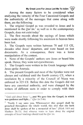 Islam ~ 
My Great Love For Jesus Led Me To lsl6m !2 
Among the many factors to be considered when 
analyzing the veracity of the Four Canonized Gospels and 
the ar.authenticity rthenticityo of f the messagest messages that hat carne came along with 
them, are the following: 
1. The original Gospel as was revealed to Jesus and is 
mentionedi mentioned in n the Qur 'an. l Qur'dn.' as well as in the contemporary 
Gospelsd. Gospels, does oesn not ot exist existt todal 
odayr 
2. The first records about the sayings of Jesus which 
were made shortly following his ascension ascensionto to heaven heavenh have 
ave 
been lost. 
3. The Gospels were written between 70 and 115 1 15 CE, 
decades after Jesus' departure, depafture, and were based on lost 
documents. As a consequence, consequence?there th ere was a loose 
manipulation of the content. 
4. None of the Gospels' Gosoels' authors saw Jesus or heard him 
speak. Hence, they were u'ere not eyewitnesses. 
5. The Gospels Gospelsw were erew written ritteni in n the Greek Greekl language anguagew while 
hile 
Jesus spoke Aramaic. 
6. The present presentG Gospels ospelsa and nd most mosto of f the Epistles Epistlesw were ere not 
chosen and validated until the fOUlih fourlh century CE, when a 
resolution by a minority of the Council CoLrncil of Nicea was 
enforced in 325 CEo CE. Before this date the Gospels did not 
have any canonical authority, and were changed by the 
writers of different sects in itt order to comply conrplv with their 
'God saida boutJ esus" . . . .and gaveh im Gospel ,i n wasg uidancea nd l ight . . . "( Our 'an5 :16) 
2 "Verilv trnto Whcrescrcvcr gospcl shall be 
preachctl thc rvhole uorld, donc bc fil'a rttcnroli:rlo f lV1arkl: 1:9 and 
lvlatthuv rvhocver wants lcarn about thc original 
conccptso f Jesr.rs'tcachinsghso uldr cadl |'tcQ ur'drt. 
1 God said about Jesus and We gave him the Gospel, in which 
was guidance and light " (Qllr 'dn 5:46) 
2 Verily I say unto you, Vhcrcsocvcr this gospel preached throughout the whole world, this also that she hath 
done shall be spoken of for a memorial of her." (Mark 14:9 Matthew 26: 13). And whoever vants to learn the concepts of Jesus' teachings should read the Qur ·(In. 
 