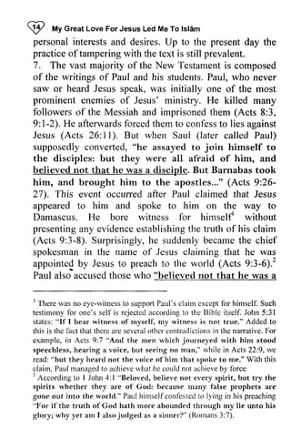 W My Great Love For Jesus Led Me To Islam 
!2 tt GreaLt oveF orJ esusL edM eT ol sl6m 
personal interests and desires. Up to the present day the 
practice of tampering with the text is still prevalent. 
7. The vast majority of the New Testament is composed 
of the writings of Paul and his students. Paul, P aul, who never 
saw or heard Jesus speak, was initially one of the most 
prominent enemies of Jesus' ministry. He killed many 
followers of the Messiah and imprisoned them (Acts 8:3, 
9: 1-2). 2). He afterwards forced them to confess to lies against 
Jesus (Acts 26: II). 11). But when Saul (later called Paul) 
supposedly converted, convefted, "he assayed to join himself to 
the disciples: but they were all afraid of him, and 
believed not that he was a disciple. But Barnabas took 
him, and brought him to the apostles..." (Acts 9:26­27). 
26- 
27). This event occurred after Paul claimed that Jesus 
appeared to him and spoke to him on the way to 
Damascus. He bore witness for himself! himself' without 
presenting any evidence establishing the truth of his claim 
presentinga ny evidencee stablishingt he (Acts 3-8). Surprisinglyh, e suddenlyb ecamet he spokesmani n Jesusc laiming 9:3-8). Surprisingly, he suddenly became the chief 
spokesman in the name of Jesus claiming that he was 
appointed by Jesus to preach to the world (Acts 9:3-6)? 
6).' 
Paul also ·accused accusedt those hosew who ho "believed not that he was a 
' rvitness support clairn cxcept I There was no eye-witness to support Paul's claim except for himself. Such 
testimony for fbr one's self is rejected according to the Bible Biblc itself. John 5:31 
31 
states: states: "If I bear bear witness rvitness of myself, my witness is not true:' true." Added to 
this is the fact that therc are several other contradictions in the narrative. For 
example, in Acts 9:7 ""And And the men which 'rvhich journeyed joulneyed with him stood 
speechless, hearing a voice, but but seeing no man," while in Acts 22:9, we 
read: "but they heard not the voice of him that spoke to me:' me." With this 
claim, Paul managed to achieve what nhat he could not achieve by force 
2 
2 According to 1 Jolm iohn 4:1 l "Belovecl, Beloved, believe not every cvefy spirit, but try the 
spirits whether they are ale of God: because many rnany false prophets are 
gone out into the world." rvorld." Paul himself hirnselfconfessed confessed to lying in his preaching 
"Fol For if the truth of God Gotl hath more rnore abounded aboundcd through tlu'ough my lie unto his 
glory; why yet am I also alsojudged judged as a sinner?" sinnerP" (Romans 3:7). 
 