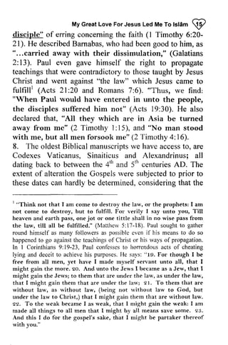 MyG reaLt oveF orJ esusL edM eT ol slam @ 
(1 20- 
2l). describedB amabas,w ho beeng ood "...carried fulfill' 21:20 6). "Thus, "'30). "All rne" 1: 15), "No oldestB iblical manuscriptws e havea ccessto , 4tl' 5tr' ' 
that larv, comc or. shall larv, fulfrlled." Mattherv ln "tg. fi'ee fi'om serwant gain the go. thc Jcrvs Jervs; ale larv, 
thern undel larv; 91. rvithout rvithout Iarv qe, rveak rveak, nright arrr 
all that 93. 
nright rvith My Great Love For Jesus Led Me To Islam W 
disciple" of erring concerning the faith l Timothy 6:20­21). 
He described Barnabas, who had been good to him, as 
" ... carried away with their dissimulation," (Galatians 
2: 13). Paul even gave himself the right to propagate 
teachings that were contradictory to those taught by Jesus 
Christ and went against "the law" which Jesus came to 
fulfill! (Acts 21 :20 and Romans 7:6). we find: 
"When Paul would have entered in unto the people, 
the disciples suffered him not" (Acts 19:30). He also 
declared that, they which are in Asia be turned 
away from me" (2 Timothy 15), and man stood 
with me, but all men forsook me" (2 Timothy 4: 16). 
8. The oldest Biblical manuscripts we have access to, are 
Codexes Vaticanus, Sinaiticus and Alexandrinus; all 
dating back to between the 4th and 5th centuries AD. The 
extent of alteration the Gospels were subjected to prior to 
these dates can hardly be determined, considering that the 
1 "Think not that I am come to destroy the law, or the prophets: I am 
not come to destroy, but to fulfill. For verily I say unto you, Till 
heaven and earth pass, one jot or one tittle shalI in no wise pass from 
the law, till all be fulfilled." (Matthew 5:17-18). Paul sought to gather 
round himself as many followers as possible even if his means to do so 
happened to go against the teachings of Christ or his ways of propagation. 
In 1 Corinthians 9: 19-23, Paul confesses to horrendous acts of cheating 
lying and deceit to achieve his purposes. He says: 19. For though I be 
free from all men, yet have I made myself servant unto all, that I 
might gain the more. 20. And unto the Jews I became as a Jew, that I 
might gain the Jews; to them that are under the law, as under the law, 
that I might gain them that are under the law; 21. To them that are 
without law, as without law, (being not without law to God, but 
under the law to Christ,) that I might gain them that are without law. 
22. To the weak became I as weak, that I might gain the weak: I am 
made alI things to all men that I might by all means save some. 23. 
And this I do for the gospel's sake, that I might be partaker thereof 
with you." 
 