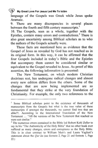 W My Ishim 
language of the Gospels was Greek while Jesus spoke 
Aramaic. 
9. There are many discrepancies in several places 
between the fourth and fifth century manuscripts.! 
10. The Gospels, seen as a whole, together with the 
Epistles, contain many errors and contradictions? There is 
also great uncertainty among Biblical scholars as to who 
the authors of the Gospels actually were. 
!P tt Great Love For Jesus Led Me To lslam 
manuscripts.' 
c ontain effors contradictions.2T here These facts are mentioned here as evidence that the 
Gospel of Jesus as revealed by God has not reached us in 
its original form. In this way, it can be affirmed that the 
four Gospels included in today's Bible and the Epistles 
that accompany them cannot be considered similar or 
equivalent to the Gospel revealed to Jesus. As proof of this 
assertion, the following information is presented: 
equivalentt o Gospelr evealedt o A s assertiont,h e informationi s The New Testament, Testament. on which modern Christian 
doctrines rest, has undergone radical changes and almost 
every new edition differs from the others. Some of the 
changes that are now being implemented are so 
fundamental that they strike at the very foundation of 
Christianity. For example, the t he only two references referencest to o the 
t I Some Biblical scholars point to the existence of thousands of 
manuscripts from the Gospels but what is the true value of these 
manuscripts if amongst the thousands, we cannot find two that are 
alike?!. According to the International Translation of the New 
Testament Testament... ... "All the versions versionso of f the New Nerv Testament Tcstamenth that at reached reachedu us 
s 
were not similar." 
2 2 The numerous errors contained in the Bible led Robert Kehl Zeller to 
say in his "The Authenticity of the Holy Bible" that no other book ever 
suffered sufl-ereda as s many changes, errors e nors and corruptions as the Holy Bible. 
This is in clear contrast to William Muir's and Laura l,aura Vaglieri's 
statement about the Qur 'an see footnote 2, Page 21 and footnote I, 22.) 
statementa bout Qur'dn (seef ootnote2 , Page2 1 footnotel , Page 
 