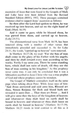 My Love For Led To Islam ~ 
My Great Love For Jesus Led Me To lslam !y' 
ascension of Jesus that were rvere found fbund in irr the Gospels of Mark 
and Luke have now been deleted from the Revised 
Standard Staridard Edition (RSV), 1952. These passages contained 
evidence eviderrcec cited ited to support supportJ Jesus' esus'a ascension scensior.as ars follows: 
So then after the Lord had spoken to them, he was 
received up into heaven, and sat on the right hand of 
God. (Mark l 6: 6 : 19) 
l 9 ) 
And it came to pass; while rvhile he blessed them, he 
was rvas parted from them, and carried up to heaven. 
(Luke 24:51). 
51). 
'flre 
The aforementioned aforernentioned verse from fl'on.r Mark 16: l6: 19, has been 
removed rernoved along with rvith a number numbel of other verses that 
immediately irnrnediately preceded and succeeded it. As for Luke 
24:5, 51, the words, u,ords. "carried up to heaven" heavcn" were removed. 
Matther'v 1621-"For In Matthew 16:27-28, we read: the Son of man 
shall come in the glory of his Father with rvith his angels; 
and then he shall reward rervard every ever).man man according to his 
works. rvorks. Verily I say unto you, There be some sorne standing 
here, which rvhich shall not taste of death, cleath, till they see the 
Son of man coming corning in his kingdom." kingdorn." As this prophecy 
never came carne true, it can only be concluded corrcluded that it i t was a 
fabrication labrication ascribed ascribedt to o Jesus JesusC Christ hrist who rvlto was r,vasa a true prophet 
of God and whose prophecy cannot be mistaken. 
The Gospel of Matthew Mattherv contradicts contradicls itself on the same 
page when rvhen talking about Peter. While Jesus .lesus says of him: 
"And Jesus answered ansrvered and said unto him, hirn, Blessed art 
thou, Simon Barjona: for flesh and blood hath not 
revealed it i t unto thee ... . . . That thou art Peter Peter... ... And I 
will rvill give unto thee the keys kevs of the kingdom liingdom of heaven: 
and whatsoever rvhatsoever thou shalt bind bintl on earth shall be 
bound in heaven: hcaven: and whatsoever *'hatsoever thou shalt loose on 
earth shall be loosed in heaven." (Matthew 16: 7-9). 
Matthew 6:23 stands in total contrast to all this as it 
Mattherv l6:17-19). 
Matther,v l6:contlast a l l i t 
 