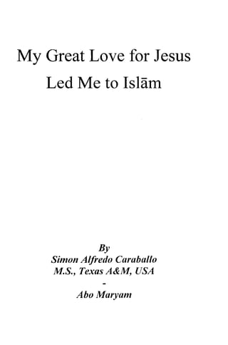 My Love for Jesus 
Great Led Me to Islam 
By 
Alfredo Curuballo 
Simon Caraballo 
M.5., S., Texas A&M, M, USA 
Abo Maryam 
Marvam 
 