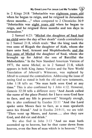 My Great Love For Jesus Led Me To Islam 9 
MyG reaLt oveF orJ esusL edM eT ol sl6m! y' 
8: in 2 Kings 24:8: "Jehoiachin was eighteen years old 
when he began to reign, and he reigned in Jerusalem 
three months... ," when compared to 2 Chronicles 36:9 
months...," 9 
"Jehoiachin was eight years old when he began to 
reign, and he reigned three months and ten days in 
Jerusalem." 
2 Samuel 6:23: 23: "Michal the daughter of Saul had 
no child unto the day of her death" stands contradictory 
to 2 Samuel 21 27::8, 8, which reads: "But the king took the 
two sons of Rizpah the daughter of Aiah, whom she 
bare unto Saul, Armoni and Mephibosheth; and the 
five frve sons of Michal the daughter of Saul, whom she 
brought up for Adriel the son of Barzillai the 
Meholathite." In the New Standard American Version of 
1973, the name Michal, as in 2 Samuel Sarnuel 21 21::8, 8, which 
appears in both King James Version and the New World 
Translation of Jehovah's Witnesses, was replaced by 
Mirab to conceal concealthec the contradiction. ontradictionA. Addressing ddressingth the e issue issueo of 
f 
seeing God as stated both John 1: 18 teJls us: man time." This is also confirmed 1 Genesis 32:30 teJls a different the of place to face, and preserved." this is also II "And in the old and new testaments, 
18 tells "No hath seen God at any 
by I John 4: 12. However, 
30 tells story "And Jacob called 
name the Peniel: for I have seen God face 
my life is Strangely enough, 
confirmed by Exodus 33: l I "And the Lord 
spoke unto Moses face to face, as a man speaketh 
And in Exodus 24:9-11, we are told: 
unto his friend." 9-11, "Then went up Moses, and Aaron..... also they saw 
God, and did eat and drink." 
We also find in John 3: 13 ""And And no man hath 
ascended up to heaven, but he that came down from 
heaven. even the Son of rnan rvhich is in heaven." This 
heaven, man which  