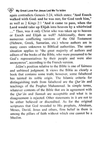 ~ My Islam 
again contradicts Genesis 5:24, which states: "And walked with God: and he was not; for God took as well as 2 Kings 2:1 it came to pass, Lord would take up Elijah into ..." Thus, was it only Christ who or Enoch and Elijah as well? Additionally, numerous conflicting versions of (Hebrew, Greek, Samarian, etc.) whose authors many cases unknown to Biblical authorities. situation applies to "the editors ofthe books ofthe Bible, who presumed to God's representatives by their anonymous", according to the French version. 
QP 
"t 
Great Love For Jesus Led Me To lsldm 
contradictsG enesis5 :states:" And Enoch 
him," 
1 "And when the 
heaven by a whirlwind 
was taken up to heaven 
there are 
the Old Testament 
are in 
The same 
great majority of authors and 
editorso f the bookso f the were presumedt o be 
God's representativebs y people and were also 
anonymous"a, ccordingto Frenchv ersion. 
Isldm's Islam's position relative to the Bible is one of fairness 
and unbiasedj udgment. lt Bible as clearly a 
book falsehood 
and unbiased judgment. It views the book that contains some truth; however, some has tainted its noble origin. The distinguishing truth from falsehood are Qur 'an teachings of the Prophet Muhammad. In whatever contents of the Bible that are agreement with 
the Qur 'an and Sunnah are acceptable disagreement is rejected. Other statements in be either believed or discredited. for scriptures that God revealed to His Abraham, 
Moses, David, Jesus and others, firm among the pillars of faith without which Muslim. 
Islamic criteria for 
distinguishing froni the Qur'dn and 
teachingso f ProphetM uhamn-radI.n simple terms, 
contentso f in agreementw ith 
the Qur'dn and and what is in 
disagreemenits rejectedO. ther statelnentisn it are not to 
be belibved As fbr the original 
scripturest hat revealedt o llis prophets, A braham, 
flrm belief in them is 
arnong rvhich one cannot be a 
 