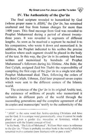 Islam <:ijI 
My Great Love For Jesus Led Me To tslam Q2 
IV. The Authenticity of the Qur'an 
Qar'An 
final scripture revealed to humankind by God 
The (whose proper AllAh),| Qur'dn,has name is Allah),1 the Qur 'an, has remained 
free from unaltered and human changes for more than 
1400 years. This T his final message messagefr from om God was revealed revealedt to 
o 
Prophet Muhammad during a period of almost twenty­three 
twenty-three 
years. lt A s soona s receiveda segmenht e recitedi t It was revealed in segments of different 
lengths. As soon as he received a segment he recited it to 
his companions, who wrote it down and memorized mernorized it. In 
addition, the Prophet indicated to his scribes the precise 
location locationw where heree each achs segment egmenst should houldb be e placed placedi in n the body 
of the text. In this way, the QUI' Qur'dn 'an in its entirety had been 
written and memorized by hundreds of Prophet 
Muhammad's followers during his lifetime. Abu Bakr, the 
first Caliph, assigned a ssignedZ Zaid aidbin bin Thabit Thabitt the he responsibility responsibilityo of 
f 
compiling the first copy of the Qur Qur'an 'an in a single text after 
Prophet ProphetM Muhammad uhammadd died. ied. Then, following follor.vingth the e orders orderso of 
f 
the third Caliph, Uthman, Zaid later prepared seven copies 
which were sent to the different centers of the Islamic 
world. 
U thrnanZ, aid laterp repareds evenc opies 
diflerent The existence of the QUI' 'an in its original Arabic text, 
existenceo f Qm"dn originalA rabic the tlre existence of millions rnillions of people who memorized it 
verbatim in different parts of the world through the 
succeeding succeedingg generations enerationas and nd the complete completea agreement greemenot of f all 
its copies copiesa and nd manuscripts2 manuscripts'testiftyo testify to the authenticity authenticityo of f the 
'*.4llah* 1 "Allah" is the same same* word ord that Arabic-Arabrc-speaking speakinCe Christians hristiansa and nd Jews 
use usef for br God. It is a unique uniquer word vorcgl grammatically, ranrnralicallrs'i.since n cei it t cannot cannotb be e made 
plural or given giren a gender (i.e. e. masculine masculinc or feminine), ferninine). which rvhich is 
consistenwt ith the Islamicc onccpto f t ln book.' 'lhc Lif'co f Mohamed". jilliam N,luirs tatesin rcf-erence 
consistent with Islamic concept of God. 
2 In his book, "The Life of Mohamed", William Muir states in reference 
to the QUl'lil1. "There is other the world remained twelve centuries (now fourteen) with so pure a thc Qrrr'rin. "'|here probably no book in u'orld which has 
remaincdt rrelvec cnturies(n orvf burtecn)r viths o purca text." 
 