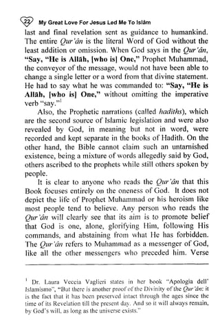 ~ My Great For Jesus Islam 
last and final revelation sent as to humankind. 
The entire Qur'an is the literal Word of God without the 
least addition or omission. When God says in the Qur 'an, 
"Say, "He is Allah, [who is] One," Prophet Muhammad, 
the conveyor of the message, would not have been able to 
change a single letter or a word from that divine statement. 
He had to say what he was commanded to: "Say, "He is 
Allah, [who is] One," without omitting the imperative 
verb "say.,,1 
I 
"t 
Love Led Me To lslAm 
guidance Qur'dn inthe Qur'dn, 
"Say, 
o'He Allih, [who messagew, ould "Say, "He [who isl omining verb "say."l 
(called hadiths), which 
Also, the Prophetic narrations are the second source of Islamic legislation and were also 
revealed by God, in meaning but not in word, were 
recorded recordeda and nd kept separate separatein in the books of Hadith. On the 
other hand, the Bible cannot claim such an untarnished 
existence, being b eing a mixture of words allegedly allegedlys said aid by God, 
others ascribed to the prophets while still others spoken by 
people. 
Qur'dn that this 
It is clear to anyone who reads the Qur 'an focusese ntirelyo n onenesso f doesn ot 
Book focuses entirely on the oneness of God. It does not 
depict the life of Prophet Muhammad or his heroism like 
most people tend to believe. Any person who reads the 
Qur Qur'dn 'an will clearly see that its aim is to promote belief 
that God is one, alone, Him, commands, and abstaining from what He The Qur 'an refers to Muhammad as a messenger of God, 
like all the other messengers who preceded him. glorifying Hirn, following His 
frorn has forbidden. 
Qur'dn referst o Muhammada s messengero f messengerws ho precededh im. Verse 
' I-aura Vcccia Vaglicri her "Apologia dell' 
Islamismo"," therei s anotherp rool'oft he Divinity of theQ ur'dn: it 
I Dr. Laura Veccia Vaglieri states in book Islamismo", "But there is another proof of the the Qur 'an: is the fact that it has been preserved intact the ages sinee time of its Revelation till the present day. And so it will always remain, 
by God's will, as long as the universe exists." 
lbct bcen preset'vcdin tact through tl.rea ges since the 
of its Revelationti ll presendt a1. so it lvill alwaysr emain, 
God's rvill, asl ong ast heu niversee xists." 
 