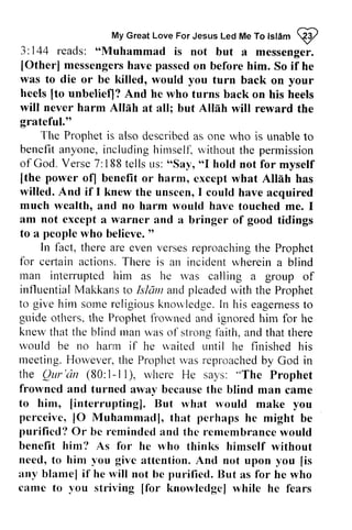 My Great Love For Led Me Islam qy 
My Great Love For Jesus Led Me To lslam @ 
3: 144 reads: is "Muhammad not but a messenger. 
messengerhs ave passedo n beforeh im. [Other] messengers have passed on before him. So if he 
was to die or be killed, would you heels [to unbeliefl? And he who will never harm AIIah all; Allah grateful." 
turn back on your 
[to unbelief)? turns back on his heels 
Allah at but will reward the 
The Prophet Propheti is s also alsod described escribeda as s one who is unable unablet to 
o 
benefit benefita anyone, nyone,including i ncludingh himself~ irrrselfl.without v itl-routth the e permission 
of God. Verse 7:188 188 tells us: "Say, ""I I hold not for myself 
power of] benefit or harm, cxcept Allih [the of) except what Allah has 
willed. And if I knew unscen, much wealth, and no harm lvould have am not except a warner and good to a peoplew ho believe." 
the unseen, I could have acquired 
would touched me. I 
a bringer of tidings 
people who believe. " 
In fact, therea re evenv ersesr eproachingth e there are even verses reproaching the Prophet 
for fbr celiain ceftair-actions. ar ctions.There T here is an incident incidentw wherein herein a blind 
man rnan interrupted him as he was rvas calling a group of 
influential influentialM Makkans akkanst to o Islam Isldrrra and nd pleaded pleadedu with ,itht the he Prophet 
to give him somc sorrer religious eligiousk knowledge. nowledgeI.In n his eagerness eagernestso 
to 
guide others. the Prophet Plophet frowned fi'orvned and ignored him for he 
knew knerv that the blind man Inan was of strong faith, 1aith. and that there 
rvould would be no harm if he q'aited waited i.until urtil he finished his 
meeting. H However, orvever,t the he Prophetw Prophet was as reproachedb reproached by y God in 
the Ihe Qur Qur'dn 'un (80: I-1-II), ll), rvhere wherc He says: ""'The The Prophet 
frowned frorvned and turned awav away becauset because the he blind man came 
to him, [Iinterrupting]. interrupting]. But rvhat what rvould would make you 
perceivc, perceive, 10 lO Muhammadl, that perhaps he might be 
purificd? purified? Or be remindecl I'eminded ancl and thc the rentembrance remembrance would 
benefit him? As for he who thinks himself without 
need, to him vou you givc give attention. And not upon you [[is 
is 
:any rny blanrel blame] if he will not bc be puriliecl. purified. But as for he who 
camc came to you you striving [[for for knowledgel knowledge] while he fears 
 