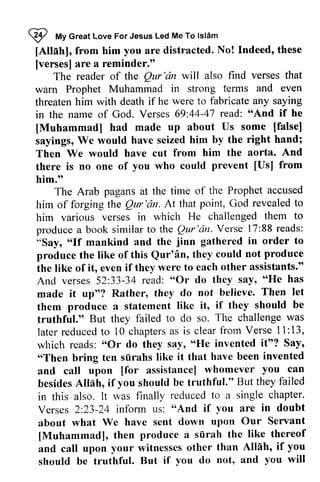 ~ My love led Islam 
[Allah], from him you are distracted. No! Indeed, [verses] are a reminder." 
I *t Great Love For Jesus Led Me To lsl6m 
[Attahl, these 
[verses] Qur'dn that 
The reader of the Qur 'an will also find verses warn Prophet Muhammad in strong terms and even 
threaten him with death if he were to fabricate in the name of God. Verses 69:44-47 "And [Muhammad] had made up about some [false] 
sayings, We would have seized him by the Then We would have cut from him the aorta. there is no one of you who could [Us] him." 
any saying 
44-47 read: "And if he 
[Muhammad] Us [false] 
sayings, right hand; 
Then And 
there prevent [Usl from 
him.tt 
The The Arab pagans at the time of the Prophet accused 
him of Qur'dn. point, revealed to 
him of forging the Qur 'an. At that God him various verses in which He challenged them to 
produce a book similar to the Qur'an. Qur 
Verse 88 reads: 
"Say, "If mankind and the produce the like of this Qur'an, they the like of it, even if they were to each And verses 52:33-34 read: "Or do they "He made it up"? Rather, they do not them produce a statement like it, they truthful." But they failed to do so. later reduced to 10 chapters as is clear from 11: which reads: "Or do they say, "He Say, 
"Then bring ten surahs like it that and call upon [for assistance] whomever besides Allah, if you should be truthful." failed 
in this also. It was finally reduced a single chapter. 
Verses 2:23-24 infonn us: "And if you are in about what We have sent down upon Our Servant 
[Muhammad], then produce a surah the like thereof 
and call upon your witnesses other than Allah, if you 
should be truthful. But if you do not, and you will 
'c?nV. erse 17:88r eads: 
"Say, o'If jinn gathered in order to 
Qur'in, could not produce 
the like other assistants." 
And verses 52:33-34 "Or say, "He has 
made believe. Then let 
them if should be 
truthful." The challenge was 
laterr educedt o chaptersa s clearf rom Verse 1l :13, 
which "Or "He invented it"? Say' 
'oThen siirahs have been invented 
and call [for you can 
besides But they failed 
in this to a single chapter. 
Verses 2:23-24 infonn us: "And if you are in doubt 
about what We have sent down upon Our Servant 
[Muhammad], then produce a siirah the like thereof 
and call upon your witnesses other than AllAh' if you 
should be truthful. But if you do not, and you will 
 
