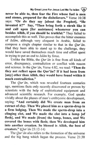 My My Great Great Love Love For For Jesus Jesus Led Led Me Me To To Islam tst6m ~ 
Q2 
then fear the Fire whose fuel is men 
never be able to, and stones, stones,prepared p repared for the disbelievers." Verse V erse 10:l0:38 
says: says: ""Or do they say say [[about about the Prophet], "..He 
He 
invented it?" Say, ""Then Then bring forth a siirah like it 
and call upon [[for for assistance] whomever you can 
besides Allah, if you should be truthful." They failed to 
accomplish this as well. proves of Islam, although very compose a single chapter Qur'dn. 
Had they been able to would have saved in trying to put an Islamby This that the bitter enemies 
Isliim, eloquent in Arabic, failed to 
similar to that in the Qur 'an. 
stand up to the challenge, they 
themselves much time and effort spent 
end to Islam by force. 
Unlike the Bible, Qur'dn the Qur 'an is free from all kinds of 
contradiction or conflict with reason 
error, discrepancy, and science. scienceI.In n the Qur'an, Qur'dn, Verse Verse4 4::82, 82,we w e read: read:, ",Then Thend do 
o 
they not reflect upon the Qur'an? Qur'dn? If it had been from 
other than Alliih, [any] Allah, they would have found within it 
much contradiction." 
The Qur'cin, foufteen Qur 'an, which was revealed fourteen centuries 
ago, mentions facts scientists with advanced scientific research. vividly aboutt about the he phaseso phases of f man'se man's embryonic mbryonicd development, 
evelopment, 
saying: ""And And certainly did We create man from an 
extract of clay. drop a firm lodging. Then drop clinging clot, and [of 
fleshl, flesh], and We made [[from] from] the lump, bones, and We 
covered the bones into another creation. Allih, creators." (Qur' Qur'an 6n 23 23:: 12- 14) 
| 4) 
The Qur'dn only recently discovered or proven by 
the help of sophisticated equipment and 
For example, God speaks 
Then We placed him as a sperm-drop in 
We made the sperm-drop into a 
We made the clot into a lump [of 
with flesh; then We developed him 
So blessed is Allah, the best of 
Qur 'an also refers to the formation of the universe 
and the big bang which begant he V erse 2l:30 
oegan the process. Verse 21 :30 
 
