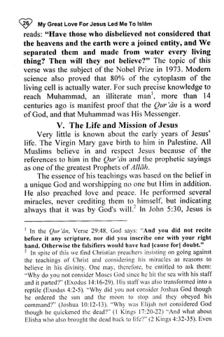 W My Islam 
reads: "Have those who disbelieved not considered that 
the heavens and the earth were a separated them and made from water every thing? Then will they not believe?" topic of verse was the subject of the Nobel Prize in 1973. Modem 
science also proved that 80% of the of living cell is actually water. For such knowledge reach Muhammad, an illiterate manl 
I tt Great Love For Jesus Led Me To lslAm 
'6llave joined entity, and We 
living 
believe?'o The this 
Modern 
cytoplasm the 
precise to 
Muhammad. man', , more than 14 
Qur'dn is aword 
centuries ago is manifest proof that the Qur 'an a word 
of God, and that Muhammad was His Messenger. 
V. The Life and Mission of Jesus 
V. years of Jesus' 
Very little is known about the early gave in Palestine. All 
life. The Virgin Mary birth to him Muslims believe in and respect Jesus because of references to him in the Qur 'an and the prophetic sayings 
as one of the greatest Prophets of the 
referencest o lhe Qur'dn andt he prophetics ayings 
ofthe greatestP rophetso f Allah. 
essenceo f teachingsw asb asedo n the belief in 
The essence of his teachings was based on uniqueG od andw orshippingn o oneb ut Him in addition. 
a unique God and worshipping no one but He also preached love and performed miracles, never crediting them to always that it was by God's will? John 5:30, peace. He perforrned several 
himself, but indicating 
will.' In 30, Jesus is 
I the Qur'dn, 48, "And you not recite 
before you one with your right 
hand, had [cause forl doubt." 
2 spiteo f rvef lnd Christianp reachersin sistingo n going against 
the teachings his miracles as rcasons to 
believei n ma1, thcretbre,b e entitledt o ask them: 
"Why Ciod since hc the sea rvith his staff 
and it (E,xodus 14:16-29).llis stafI rvas transfbrmed into a 
reptile( Exodus4 :2-5)." )'ou considerJ oshuaG od though 
he ordered the sun and the moon to stop and they obeyed his 
command?"( Joshua1 0:l2-13)." Wh1'rvas F)li.iahn ot consideredG od 
thoughh e quickenedt hc dead?"( l Kings l7:22)" And what about 
E,lisharv hoa lsob roughtt he cleadb ackt o lil'e'?("2 Kings4 :32-35).E ven 
1 In the Qur 'an, Verse 29:48, God says: did before it any scripture, nor did inscribe hand. Otherwise the falsifiers would have [cause forI 2 In spite of this we find Christian preachers insisting on the teachings of Christ and considering reasons believe in his divinity. One may, therefore, be entitled to ask "do you not consider Moses God since he hit sea with staff 
and it parted?" (Exodus 14:16-29). His statTwas also transformed a 
reptile (Exodus 4:2-5). "Why did you not consider Joshua God he ordered the sun and the moon to stop and they obeyed his 
command?" (Joshua 10: 12-13). "Why was Elijah not considered God 
though he quickened the dead'I" (I Kings 17:20-22) "And what about 
Elisha who also brought the dead back to life?" (2 Kings 4:32-35). Even 
 