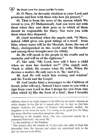 W My Islam 
I fuv Great Love For Jesus Led Me To lsldm 
43. O your 43.0 Mary, be devoutly obedient to Lord and 
[in prayer]." 
prostrate and bow with those who bow [in 44. That is from the news of the unseen which We 
[O you reveal to you, [0 Muhammad]. And were not with 
them when they cast their pens as to which of them 
should be responsible for Mary. Nor were you with 
them when they disputed. 
45. [And mention] when the angels said, "0 Mary, 
[And "O Mu.y' 
Alliih word' indeed Allah gives you good tidings of a wordl from 
Him, whose name will be the Messiah, Jesus, the son of 
Mrry, Mary, distinguished in this world and the Hereafter 
and among those brought near [to Allah]. 
[to 46. He will speak to the people in the cradle and in 
maturity and will be of the righteous." 
saido 'oMy 47. She said, "My Lord, how will I have a child 
me?o' [The angel] said' 
when no man has touched me?" [The said, 
"Such is Allah; He creates what He wills. decrees a matter, He only says to it, 'Be,' and it 'oSuch When He 
itr'Ber' is. 
48. And He will teach him writing and wisdom2 
wisdom' 
and the Torah and the Gospel 
[make messengetro Children of 
49. And [make him] a messenger to the [who 'Indeed you Israel, [who will say], 'Indeed I have come to with a 
sign from your Lord in that I design for you from clay 
[that which is] like the form of a bird3 
, then I breathe 
[that isl bird., t herc singlec hapteri n thc tliblc name, r vhereasa n 
addition, therc is no single chapter in the Bible by her whereas an 
entire chapter chaptcr in the Qur Qur'dn 'an is named after aftcr her. hcr. In ln fact, no Qur'anie 
Qur'dnic 
chapter chapter mentions mcntions the names of Prophet Muhammad's Muharrrnad's mother, his 
daughters daughterso or r his wives rvivesb by y name. It I t is owing to thc great greatl love ove for Mary 
that many Muslims Muslir"nsn name amet their heir daughters daughtersa after fler her. 
I Referring to the prophet Jesus, who was conceived command from God - the word "Be." 
2 i.e. the teachings of the Prophets 
3 This miracle plus the miracle of AI-Maa 'idah the table of that 
descended from the heaven) and others arc mentioned only in the 
Qur 'an, but not in the Bible. 
I Itelbrring rvho rvas merely by a 
command lrom - rvord Bc." 
2 e.t het eachingso f theP rophets 
I ol /l-Maa'idah (the food descendcdf rom a nd othcrs arc ntcntionedo nly in Qur'dn,  