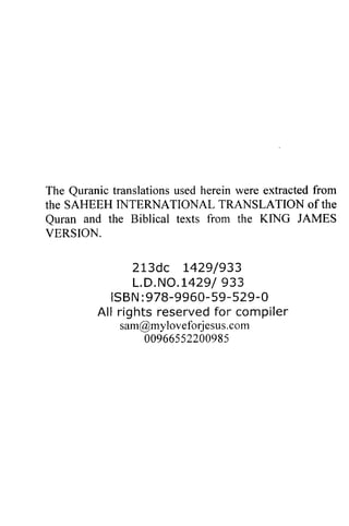 The Quranic Quranic translations used herein were extracted from 
the SAREER SAHEEH INTERNATIONAL TRANSLATION of the 
Quran Quran and the Biblical texts from the KING JAMES 
VERSION. 
213dc 1429/L429/933 
933 
L.D.D,NO.NO.1429/L4299/933 
3 3 
ISBN:9 78-99605- 9-5 29- O 
Al l r ightsr eservedfo r compi ler 
ISBN :978-9960-59-529-0 
All rights reserved for compiler 
sam@myloveforjesus.com 
mylo veforje s usc. om 
0096655220098s 
00966552200985 
 