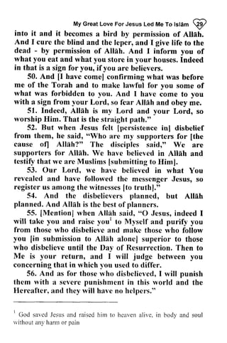 My Great Love For Jesus Led Me To Islam ~ 
My Great Love For fo lslam @ 
into it and Allah. 
And I cure to dead - permission into it and it becomes a bird by permission of Allah. 
And I cure the blind and the leper, and I give life to the 
- by of Allah. And I inform you of 
you what eat and what you store in your houses. Indeed 
in that is a sign for you, if you are believers. 
50. And [I [I have come] confirming what was before 
me what was with a sign from your Allnh of the Torah and to make lawful for you some of 
forbidden to you. And I have come to you 
Indeed, Alleh 51. Allah is my Lord and your Lord, so 
worship Lord, so fear Allah and obey me. 
Him. That is the straight path." 
52. But when Jesus [persistence inl felt [persistence in] disbelief 
from them, he said, ""Who Who are my supporters for [[the 
the 
cause of] Allah?" The disciples said," We are 
supporters for Allah. Alllh. We have believed in Allah and 
testify that we are Muslims [[submitting submitting to Him]. 
53. Our Lordo Lord, we have believed in what You 
revealed and have followed registeru s among the rvitnesses[t o truth]." 
the messenger Jesus, so 
register us witnesses [to 54. And the disbelievers planned, Alleh 
planned. And Allah is the best planners. 
of 55. [Mention] when Alldh O but Allah 
[Mention] Allah said, "0 Jesus, indeed I 
will take you and raise you' from those who disbelieve and make those you [in submission to AllAh alone] who disbelieve until the Day of Resurrection. Me is your return, and I will judge you 
concerning that in which you used to differ. 
you! to Myself and purify you 
who follow 
[in Allah superior to those 
Then to 
between 56. And as for thoser those who vho disbelieved, I will punish 
them with a severe punishment in this lvorld and Hereafter, and they will have no helpers." 
world the 
' 
God sar,edJ esusa nd raisedh im to hcavena live, in body and soul 
rvithout any harm or pain 
I saved Jesus and raised him heaven alive, without any harm or pain 
 
