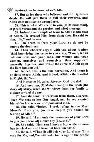 ~ My Great Love Me To Islam 
I fr/lyG reatL ove For Jesus Led MeT o lslim 
did righteous 
rewards, and 
57. But as for those who believed and deeds, He will give them in full their Allah does not like the wrongdoers. 
All6h you, [O Muhammadl' 
58. This is what We recite to [0 Muhammad], 
of of [[Our] Our] verses and the precise [[and and wise] message. 
to AllSh is like that 
He said to 
59. Indeed, the example of Jesus Allah of Adam. He created Him from dust; then him, "Be," and he was. 
himr ttBertt your so do not be 
60. The truth is from Lord, among the doubters. 
among 61. 61. Then whoever argues with you about it after 
[this] - say' let us 
call sons' and your 
women, earnestly [together] of AIInh upon 
the liars [among [this] knowledge has come to you - say, "Come, call our sons and your sons, our women women, ourselves and yourselves, then supplicate 
earnestly [together] and invoke the curse Allah the liars [among us]." 
62. And there is 
62. Indeed, this is the true narration. no deity Allah is the Exalted 
in Might, no deity except Allah. And indeed, in Might, the Wise. 
Maryam,, God revealed: 
And in chapter 19, called Maryam, 16. And mention, [0 Muhammad], [the 
16. [O in the Book [the 
story o{l Mury, her family to 
a story of) Mary, when she withdrew from a place toward the east. 
17. And a screen. 
17. And she took, in seclusion from them, Then he represented 
Then We sent to her Our Angel, and himself to her as a well-proportioned man. 
18. She "Indeed, in the Most 
18. She said, "Indeed, I seek refuge Merciful [so mel, you should be 
Merciful from you, [so leave me], if fearing of Allah." 
AII5h." 
19. "I messengeor f your Lord 
19. He said, "I am only the messenger of to give you [news of) a pure boy [i.e., son]." 
to give you [news ofl a pure boy [i.e.' sonl." 
20. She said, "How can I have a boy while no man 
20. She said, "How can I have a boy while no man 
has touched me and 1 have not been unchaste?" 
has touched me and I have not been unchaste?" 
21.He said, o(Thus[ it will be]; your Lord says"is 
21. He said, "Thus [it will be]; your Lord says, 'It is 
easy for Me, and.We will make him a sign to the people 
easy for Me, and.We will make him a sign to the people 
 