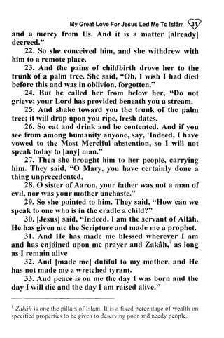 My Great Love For Jesus Led Me To Islam W 
Myc reatL oveF orJ esusL edM eT ot slamR 2 
and a mercy from Us. And it is a matter [already] 
decreed." 
[already] 
22. So she conceived him, him. and she withdrew with 
23. And the pains of childbirth drove her to the 
trunk of a palm tree. She said, ""Oh, Oh, I wish I had died 
before this and was in oblivion, forgotten." 
hero 66Do 24. But he called her from below her, "Do not 
grieve; your Lord has provided beneath you a stream. 
25. And shake toward you the trunk of the palm 
tree; it will drop upon you ripe, fresh dates. 
26. So eat and drink and be contented. And if you 
'Indeed, him to a remote place. 
see from among humanity anyone, say, 'Indeed, I have 
vowed to the Most Merciful abstention, so I will not 
speak today to [any] man." 
[anyl 27. Then she brought him to her people, carrying 
They O Mury, you O your him. said, "0 Mary, have certainly done a 
thing unprecedented. 
28. 0 sister of Aaron, father was not a man of 
your unchaste.tt 
pointed "How evil, nor was mother unchaste." 
29. So she to him. They said, "How can we 
speak to one who is in the cradle a child?" 
[Jesus]s aid,' olndeedI, the ser-vanot f Allah. 
given me prophet. 
And has made me blessed wherever I 30. [Jesus] said, "Indeed, I am servant of He has me the Scripture and made a 31. He am 
has enjdined prayer and ZakAh,r as long 
remain and enjoined upon me Zakah,l as I alive 
And [made me] dutiful my mother, and He 
32. [made to has not made me a wretched tyrant. 
And peace is on me the day I was born and the 
33. day I will die and the day I am raised alive." 
t Zakah is one thc pillarso 1'lslam.I t is a fixcd pcrcentagoef rvealtho n 
specifiedp ropertiest o bc given to dcscrvingp oor and nccclvp eople. 
I Zakdh the pillars of Islam. It fixed percentage of wealth on 
specified properties to be deserving poor needy people. 
 