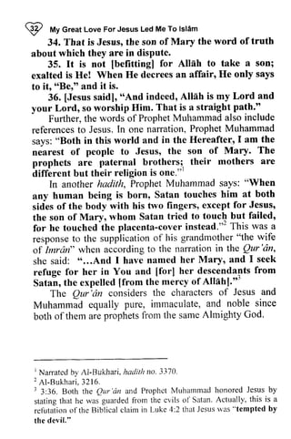 ~ My Great Love For Jesus Led Me To Islam 
I fr/lvG reatL oveF orJ esusL edM eT o lslAm 
That is Jesus, the son of Mary the word of truth 
34. That is Jesus, the son of Mary the word of truth 
about which they are in dispute. 
about which they disPute. 
not [befitting] Allnh to take a son; 
35. It is not [befitting] for Allah to take a exalted exalted is He! When He decrees an affair, He only says 
to to itr it, ""Ber" Be," and it is. 
[Jesus "And is Lord and 
36. [Jesus said], "And indeed, Allah my straight palh.'.' 
your Lord, so worship Him. That is a path." 
also include 
Further, the words of Prophet Muhammad referencest o l n P rophetM uhammad 
says: Hereaftel l am the 
nearest of Mary. The 
references to Jesus. In one narration, Prophet Muhammad 
says: "Both in this world and in the Hereafte-:, I nearest of people to Jesus, the son prophets are paternal brothers; their different but their religion is one."l 
brothers;, mothers are 
aiffirent but r 
says: "When 
In another hadith, Prophet Muhammad any him at both 
sides except for Jesus, 
the son to touch but failed' 
for he touched cover instead."' This was a 
response grandmother "the wife 
of Imrdn" in the Qur'dn, 
she said: "...And Maryr and I seek 
refuge [forl her descendants from 
Satai, [from Allahl."3 
any human being is born, Satan touches sides of the body with his two fingers, the son of Mary, whom Satan tried failed, 
for he touched the placenta-cover instead.,,2 response to the supplication of his of Imran" when according to the narration Qur 'an, 
she said: " ...And I have named her Mary, refuge for her in You and [for] Satan, the expelled [from the mercy of Allah].,,3 
The Qur'rirz of Jesus and 
The Qur 'an considers the characters Muhammad and noble since 
both Almighty God. 
Muhammad equally pure, immaculate, both of them are prophets from the same I Nan-ated by Al-Bukhari , hadith no. 3370. 
2A l -Bukhar i3, 216. 
r 3:36. Both the Qur'dn and Prophct Muhammad honored Jesus by 
stating that he was guarded fiom the cvils of Satan. Actually, this is a 
refutationo f the Biblicalc laim in Luke 4:2 thatJ esusr vas" tempted by 
the devil." 
] Nan'ated by Al-Bukhari, hadith no. 3370. 
2 Al-Bukhari, 3216. 
3 3:36. Both the Qur 'an and Prophct Muhammad honored Jesus by 
stating that he was guarded from the cvils of Satan. Actually, this is a 
refutation of the Biblical claim in Luke 4:2 that Jesus was "tempted by 
the devil." 
 