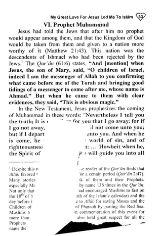 Great Islam W 
My creat Love For Jesus Led Me To lstam Q2 
VI. Prophet Muhammad 
VI. Prophet Muhammad 
Jesus had told the Jews that after him no prophet 
would appear among them, and that the Kingdom of God 
would be taken from them and given to a nation more 
worthy of it (Matthew 21:21 :43). This nation was the 
descendents of Ishmael who had been rejected by the 
Jews. l r The Qur'dn Qur'dn (61:6) 6) states, ""And And [[mentionl mention] when 
Jesus, the son of Mary, said, ""O 0 children of Israel' 
Israel, 
indeed I am the messenger of Allah to you confirming 
what came before me of the Torah and bringing tidings of a messenger to come after me, whose name is 
Ahmad." But when he came to them with evidences, they said, "This is obvious magic." 
good 
messengetro whosen ame clear 
evidencest,h ey o oThisis obviousm agic." 
TestarnentJ,e susp rophesizetsh e In the New Testament, Jesus prophesizes the coming 
"Nevertheless of Muhammad in these -' words: I tell you 
the truth; It is f r 
-* "-.. for you that I go away: for if 
I go not away, 
il not come unto you; 
but if I depart 
unto you. And when he 
is come, he 
, world of sin, and of 
righteousnes~ righteousness 
.t: ... Howbeit when he, 
the Spirit of 
? ~ will guide you into all 
' r, 
:1//al 1 
espccialllM' c 
Not onlv thal 
the lOth of il 
day belbrc i 
Children oj 
Muslims h 
morc than 
Prophcts 
name the' 
Jnto : t: : rvill :, 
r 
( 
( 
.c 
. Le ol- lhc Qur'dn finds that 
br a certain period (Qur'dn 2:47). 
rk o1' them and their Prophets, 
b,v nanre times in the Qur'6n. 
rade ncouragedM uslimst o fast on 
rth of the Islamicc alendar)a nd the 
c to ,lllah firr saving Moses and the 
of Pharaoh by parling the Red Sea. 
n commcnlorationo f this event for 
also hold great respect for all the 
I Despite this [/ 
Allah favored 1 
Many stories 
especially Me 
Not onIv thaI 
the lOth"of it 
day before j 
Children of 
Muslims h 
more than 
Prophets 
name the' 
,e reader of the Qur 'an or (Qur 'an 47). 
lk of by name 136 Qur 'an, 
lad encouraged Muslims to :1th Islamic calendar) and e Allah for parting m commemoration of  